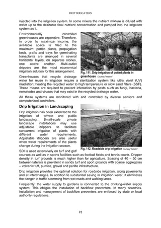 DRIP IRRIGATION
92
injected into the irrigation system. In some mixers the nutrient mixture is diluted with
water up to the desirable final nutrient concentration and pumped into the irrigation
system as it.
Environmentally controlled
greenhouses are expensive. Therefore,
in order to maximize income, the
available space is filled to the
maximum: potted plants, propagation
beds, grafts and trays for germinating
transplants are arranged in several
horizontal layers, on separate stories,
one above another. Multi-outlet
drippers are the most economical
irrigation solution for this arrangement.
Greenhouses that recycle drainage
water for reuse in irrigation require a sterilization system like ultra violet (UV)
irradiation; heating the recycled water to high temperature or slow sand filters (SSF).
These means are required to prevent infestation by pests such as fungi, bacteria,
nematodes and viruses that may exist in the recycled drainage water.
All these systems are monitored with and controlled by diverse sensors and
computerized controllers.
Drip Irrigation in Landscaping
Drip irrigation has been extended to the
irrigation of private and public
landscaping. Small-scale private
landscape installations may use
adjustable drippers to facilitate
concurrent irrigation of plants with
different water requirements.
Adjustable drippers are also useful
when water requirements of the plants
change during the irrigation season.
SDI is used extensively on turf and golf
courses as well as in sports facilities such as football fields and tennis courts. Dripper
density in turf grounds is much higher than for agriculture. Spacing of 40 – 50 cm
between laterals is prevalent in sandy turf and sport grounds with coarse aggregates
– volcanic tuff, pumice, gravel and perlite infrastructure.
Drip irrigation provides the optimal solution for roadside irrigation, along pavements
and at interchanges. In addition to substantial saving in irrigation water, it eliminates
the danger to traffic stemming from wet roads and walking lanes.
Frequently, the water supply to gardens is connected to the drinking-water supply
system. This obliges the installation of backflow preventers. In many countries,
installation and management of backflow preventers are enforced by state or local
authority regulations.
Fig. 111. Drip irrigation of potted plants in
greenhouse Courtesy "Netafim"
Fig. 112. Roadside drip irrigation Courtesy "Netafim"
 