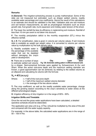 DRIP IRRIGATION
107
Remarks
A (General): The irrigation-scheduling process is purely mathematical. Some of the
data are not measured but estimated, such as dripper wetted volume, readily
available water percentage and crop coefficients. Hence the result of the calculations
is an estimate and should be validated in the field. Validation aids are soil moisture
and soil tension measurements, as well as physiological indicators such as shoot
growth rate, fruit growth rate, trunk expansion and midday water tension of the shoot.
C: The lower the rainfall the less its efficiency in replenishing soil moisture. Rainfall of
less than 10 mm per event is not taken into account.
F: The monthly precipitation deficit is the monthly evaporation (ET0) minus the
effective rainfall.
G, I, K: For simplification, data is given in volume per volume values. If soil moisture
data is available as weight per weight value, it is converted to volume per volume
value by multiplication by the bulk density value.
L: Readily available water is
the percentage of the available
water that can be depleted
without damaging the crop's
yield or development.
N: There are a number of ways
to estimate wetted soil volume
by a dripper. Semi-empirical formulae were applied by Schwarzmann & Zur and
Shani. When the active root-zone depth and the maximum wetting diameter are
known, a good approximation can be achieved, by relating to the wetted volume as
an ellipsoid and calculating its volume with the formula:
Vw = 4/3 (ππππr1r2r3)
Where: r1 = half of the root-zone depth
r2 = half of the maximum wetted volume diameter
r3 = the average of the two above values
T: The crop coefficient, as well as the readily available water percentage, change
along the growing season according to the crop’s sensitivity to water stress at the
different phenological stages.
X: Irrigation efficiency of drip irrigation is in the range of 80% - 90%.
Irrigation Shifts and Timetable
Once the net and the gross water applications have been calculated, a detailed
operative schedule should be elaborated.
The application per area unit (e.g. m3
/ha.) should be multiplied by the area of the plot
and compared with the water supply capacity.
For example: in the above table, the calculated water applications are in the range of
50 – 100 m3
/ha.
Clay Loam Sand
Fig. 124. Schematic wetting pattern in different textured soils
 