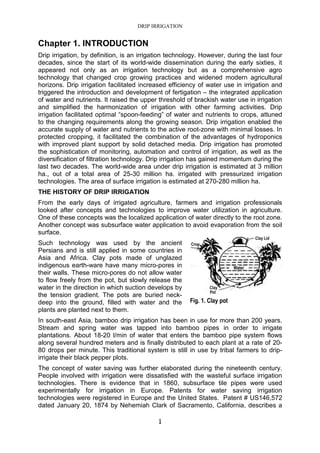 DRIP IRRIGATION
1
Chapter 1. INTRODUCTION
Drip irrigation, by definition, is an irrigation technology. However, during the last four
decades, since the start of its world-wide dissemination during the early sixties, it
appeared not only as an irrigation technology but as a comprehensive agro
technology that changed crop growing practices and widened modern agricultural
horizons. Drip irrigation facilitated increased efficiency of water use in irrigation and
triggered the introduction and development of fertigation – the integrated application
of water and nutrients. It raised the upper threshold of brackish water use in irrigation
and simplified the harmonization of irrigation with other farming activities. Drip
irrigation facilitated optimal “spoon-feeding” of water and nutrients to crops, attuned
to the changing requirements along the growing season. Drip irrigation enabled the
accurate supply of water and nutrients to the active root-zone with minimal losses. In
protected cropping, it facilitated the combination of the advantages of hydroponics
with improved plant support by solid detached media. Drip irrigation has promoted
the sophistication of monitoring, automation and control of irrigation, as well as the
diversification of filtration technology. Drip irrigation has gained momentum during the
last two decades. The world-wide area under drip irrigation is estimated at 3 million
ha., out of a total area of 25-30 million ha. irrigated with pressurized irrigation
technologies. The area of surface irrigation is estimated at 270-280 million ha.
THE HISTORY OF DRIP IRRIGATION
From the early days of irrigated agriculture, farmers and irrigation professionals
looked after concepts and technologies to improve water utilization in agriculture.
One of these concepts was the localized application of water directly to the root zone.
Another concept was subsurface water application to avoid evaporation from the soil
surface.
Such technology was used by the ancient
Persians and is still applied in some countries in
Asia and Africa. Clay pots made of unglazed
indigenous earth-ware have many micro-pores in
their walls. These micro-pores do not allow water
to flow freely from the pot, but slowly release the
water in the direction in which suction develops by
the tension gradient. The pots are buried neck-
deep into the ground, filled with water and the
plants are planted next to them.
In south-east Asia, bamboo drip irrigation has been in use for more than 200 years.
Stream and spring water was tapped into bamboo pipes in order to irrigate
plantations. About 18-20 l/min of water that enters the bamboo pipe system flows
along several hundred meters and is finally distributed to each plant at a rate of 20-
80 drops per minute. This traditional system is still in use by tribal farmers to drip-
irrigate their black pepper plots.
The concept of water saving was further elaborated during the nineteenth century.
People involved with irrigation were dissatisfied with the wasteful surface irrigation
technologies. There is evidence that in 1860, subsurface tile pipes were used
experimentally for irrigation in Europe. Patents for water saving irrigation
technologies were registered in Europe and the United States. Patent # US146,572
dated January 20, 1874 by Nehemiah Clark of Sacramento, California, describes a
Fig. 1. Clay pot
 