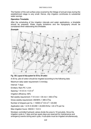 DRIP IRRIGATION
110
The fraction of the soil surface area covered by the foliage of annual crops during the
establishment stage is very small. Hence, drip irrigation contributes to substantial
water savings.
Operation Timetable
After the scheduling of the irrigation intervals and water applications, a timetable
should be prepared. Water supply limitations and the topography should be
considered when elaborating this timetable.
Example
Fig. 126. Layout of drip system for 55 ha. Of cotton
A 55 ha. plot of cotton should be irrigated according to the following data:
Maximum daily water requirement: 5 mm/day
Interval: 7 days
Emitters: Ram PC 1.2 l/h
Spacing: 1 X 0.5 m = 0.5 m2
Irrigation efficiency: 90%
Net weekly requirement: 7 X 5 mm = 35 mm = 350 m3
/ha
Gross weekly requirement: 350/90% = 389 m3
/ha
Number of drippers per ha. = 10000 m2
/0.5 m2
= 20,000
Application rate: 1.2 l/h X 20,000 = 24,000 l/h/ha = 24 m3
/h per ha
Max irrigation hours: 350/24 = 14.5 h
Nineteen controlled hydraulic valves divide the area to 19 sub-plots. Since the
irrigation cycle is 7 days and two spare days are reserved for maintenance and
emergency events during each cycle, 4 sub-plots must be irrigated simultaneously.
 