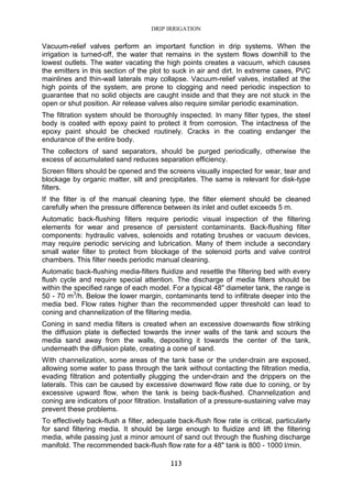 DRIP IRRIGATION
113
Vacuum-relief valves perform an important function in drip systems. When the
irrigation is turned-off, the water that remains in the system flows downhill to the
lowest outlets. The water vacating the high points creates a vacuum, which causes
the emitters in this section of the plot to suck in air and dirt. In extreme cases, PVC
mainlines and thin-wall laterals may collapse. Vacuum-relief valves, installed at the
high points of the system, are prone to clogging and need periodic inspection to
guarantee that no solid objects are caught inside and that they are not stuck in the
open or shut position. Air release valves also require similar periodic examination.
The filtration system should be thoroughly inspected. In many filter types, the steel
body is coated with epoxy paint to protect it from corrosion. The intactness of the
epoxy paint should be checked routinely. Cracks in the coating endanger the
endurance of the entire body.
The collectors of sand separators, should be purged periodically, otherwise the
excess of accumulated sand reduces separation efficiency.
Screen filters should be opened and the screens visually inspected for wear, tear and
blockage by organic matter, silt and precipitates. The same is relevant for disk-type
filters.
If the filter is of the manual cleaning type, the filter element should be cleaned
carefully when the pressure difference between its inlet and outlet exceeds 5 m.
Automatic back-flushing filters require periodic visual inspection of the filtering
elements for wear and presence of persistent contaminants. Back-flushing filter
components: hydraulic valves, solenoids and rotating brushes or vacuum devices,
may require periodic servicing and lubrication. Many of them include a secondary
small water filter to protect from blockage of the solenoid ports and valve control
chambers. This filter needs periodic manual cleaning.
Automatic back-flushing media-filters fluidize and resettle the filtering bed with every
flush cycle and require special attention. The discharge of media filters should be
within the specified range of each model. For a typical 48" diameter tank, the range is
50 - 70 m3
/h. Below the lower margin, contaminants tend to infiltrate deeper into the
media bed. Flow rates higher than the recommended upper threshold can lead to
coning and channelization of the filtering media.
Coning in sand media filters is created when an excessive downwards flow striking
the diffusion plate is deflected towards the inner walls of the tank and scours the
media sand away from the walls, depositing it towards the center of the tank,
underneath the diffusion plate, creating a cone of sand.
With channelization, some areas of the tank base or the under-drain are exposed,
allowing some water to pass through the tank without contacting the filtration media,
evading filtration and potentially plugging the under-drain and the drippers on the
laterals. This can be caused by excessive downward flow rate due to coning, or by
excessive upward flow, when the tank is being back-flushed. Channelization and
coning are indicators of poor filtration. Installation of a pressure-sustaining valve may
prevent these problems.
To effectively back-flush a filter, adequate back-flush flow rate is critical, particularly
for sand filtering media. It should be large enough to fluidize and lift the filtering
media, while passing just a minor amount of sand out through the flushing discharge
manifold. The recommended back-flush flow rate for a 48" tank is 800 - 1000 l/min.
 