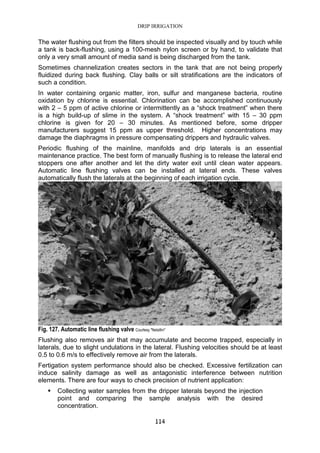 DRIP IRRIGATION
114
The water flushing out from the filters should be inspected visually and by touch while
a tank is back-flushing, using a 100-mesh nylon screen or by hand, to validate that
only a very small amount of media sand is being discharged from the tank.
Sometimes channelization creates sectors in the tank that are not being properly
fluidized during back flushing. Clay balls or silt stratifications are the indicators of
such a condition.
In water containing organic matter, iron, sulfur and manganese bacteria, routine
oxidation by chlorine is essential. Chlorination can be accomplished continuously
with 2 – 5 ppm of active chlorine or intermittently as a “shock treatment” when there
is a high build-up of slime in the system. A “shock treatment” with 15 – 30 ppm
chlorine is given for 20 – 30 minutes. As mentioned before, some dripper
manufacturers suggest 15 ppm as upper threshold. Higher concentrations may
damage the diaphragms in pressure compensating drippers and hydraulic valves.
Periodic flushing of the mainline, manifolds and drip laterals is an essential
maintenance practice. The best form of manually flushing is to release the lateral end
stoppers one after another and let the dirty water exit until clean water appears.
Automatic line flushing valves can be installed at lateral ends. These valves
automatically flush the laterals at the beginning of each irrigation cycle.
Fig. 127. Automatic line flushing valve Courtesy "Netafim"
Flushing also removes air that may accumulate and become trapped, especially in
laterals, due to slight undulations in the lateral. Flushing velocities should be at least
0.5 to 0.6 m/s to effectively remove air from the laterals.
Fertigation system performance should also be checked. Excessive fertilization can
induce salinity damage as well as antagonistic interference between nutrition
elements. There are four ways to check precision of nutrient application:
Collecting water samples from the dripper laterals beyond the injection
point and comparing the sample analysis with the desired
concentration.
 