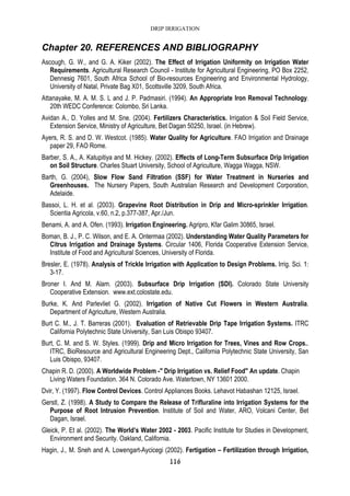 DRIP IRRIGATION
116
Chapter 20. REFERENCES AND BIBLIOGRAPHY
Ascough, G. W., and G. A. Kiker (2002). The Effect of Irrigation Uniformity on Irrigation Water
Requirements. Agricultural Research Council - Institute for Agricultural Engineering, PO Box 2252,
Dennesig 7601, South Africa School of Bio-resources Engineering and Environmental Hydrology,
University of Natal, Private Bag X01, Scottsville 3209, South Africa.
Attanayake, M. A. M. S. L and J. P. Padmasiri. (1994). An Appropriate Iron Removal Technology.
20th WEDC Conference: Colombo, Sri Lanka.
Avidan A., D. Yolles and M. Sne. (2004). Fertilizers Characteristics. Irrigation & Soil Field Service,
Extension Service, Ministry of Agriculture, Bet Dagan 50250, Israel. (in Hebrew).
Ayers, R. S. and D. W. Westcot. (1985). Water Quality for Agriculture. FAO Irrigation and Drainage
paper 29, FAO Rome.
Barber, S. A., A. Katupitiya and M. Hickey. (2002). Effects of Long-Term Subsurface Drip Irrigation
on Soil Structure. Charles Stuart University, School of Agriculture, Wagga Wagga, NSW.
Barth, G. (2004), Slow Flow Sand Filtration (SSF) for Water Treatment in Nurseries and
Greenhouses. The Nursery Papers, South Australian Research and Development Corporation,
Adelaide.
Bassoi, L. H. et al. (2003). Grapevine Root Distribution in Drip and Micro-sprinkler Irrigation.
Scientia Agricola, v.60, n.2, p.377-387, Apr./Jun.
Benami, A. and A. Ofen. (1993). Irrigation Engineering. Agripro, Kfar Galim 30865, Israel.
Boman, B. J., P. C. Wilson, and E. A. Ontermaa (2002). Understanding Water Quality Parameters for
Citrus Irrigation and Drainage Systems. Circular 1406, Florida Cooperative Extension Service,
Institute of Food and Agricultural Sciences, University of Florida.
Bresler, E. (1978). Analysis of Trickle Irrigation with Application to Design Problems. Irrig. Sci. 1:
3-17.
Broner I. And M. Alam. (2003). Subsurface Drip Irrigation (SDI). Colorado State University
Cooperative Extension. www.ext.colostate.edu.
Burke, K. And Parlevliet G. (2002). Irrigation of Native Cut Flowers in Western Australia.
Department of Agriculture, Western Australia.
Burt C. M., J. T. Barreras (2001). Evaluation of Retrievable Drip Tape Irrigation Systems. ITRC
California Polytechnic State University, San Luis Obispo 93407.
Burt, C. M. and S. W. Styles. (1999). Drip and Micro Irrigation for Trees, Vines and Row Crops..
ITRC, BioResource and Agricultural Engineering Dept., California Polytechnic State University, San
Luis Obispo, 93407.
Chapin R. D. (2000). A Worldwide Problem -" Drip Irrigation vs. Relief Food" An update. Chapin
Living Waters Foundation. 364 N. Colorado Ave. Watertown, NY 13601 2000.
Dvir, Y. (1997). Flow Control Devices. Control Appliances Books. Lehavot Habashan 12125, Israel.
Gerstl, Z. (1998). A Study to Compare the Release of Trifluraline into Irrigation Systems for the
Purpose of Root Intrusion Prevention. Institute of Soil and Water, ARO, Volcani Center, Bet
Dagan, Israel.
Gleick, P. Et al. (2002). The World’s Water 2002 - 2003. Pacific Institute for Studies in Development,
Environment and Security. Oakland, California.
Hagin, J., M. Sneh and A. Lowengart-Aycicegi (2002). Fertigation – Fertilization through Irrigation,
 