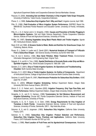 DRIP IRRIGATION
118
Agricultural Experiment Station and Cooperative Extension Service Manhattan, Kansas.
Peacock, B. (2000). Amending Soil and Water Chemistry in Drip Irrigated Table Grape Vineyards.
University of California, Tulare County, Cooperative Extension.
Phene, C. J. (1999). Subsurface Drip Irrigation Part I: Why and How?. Irrigation Journal, April 1999.
Pitts, D. (1996). Field Evaluation of Micro Irrigation System Performance. SWFREC Report No.
IMM-96-OO. Southwest Florida Research and Education Center, University of Florida, Immokalee,
FL.
Pitts, D. J., D. Z. Haman and A. G. Smajstrla. (1990). Causes and Prevention of Emitter Plugging In
Micro-irrigation Systems.. Soil and Water Science Department, Florida Cooperative Extension
Service, Institute of Food and Agricultural Sciences, University of Florida.
Poffley, M. (1997). Growing Vegetables Using Black Plastic Mulch and Trickle Irrigation. Agnote
367, Horticulture Division, Darwin.
Reed, D.W. ed (1996). A Growers Guide to Water, Media and Nutrition for Greenhouse Crops. Ball
Publishing, Batavia, Illinois.
Russo, D, J. Zaidel, A. Laufer and Z. Gerstl (2001). Numerical Analysis of Transport of Trifluralin
From a Subsurface Dripper. Soil Science Society of America Journal 65:1648-1658.
Rust, M. And K. McArthur. (1998). Slow Sand Filtration. Water Treatment Primer. Environmental
Information Management, Civil Engineering Dept. Virginia Tech.
Salgado, E. A. and M. A. Toro. (1995). Spatial Distribution of Avocado Roots under Drip and Micro-
Sprinkler Irrigation. Proc. World Avocado Congress III, 1995 206 – 208
Sanders, D. C. (2001). Drip or Trickle Irrigation Systems: An Operations and Troubleshooting
Checklist. North Carolina State University.
Sanders, D. C. (2001) Drip or Trickle Irrigation Systems: An Outline of Components. Department
of Horticultural Science, College of Agriculture & Life Sciences North Carolina State University.
Sanjines, A. and R. Ruskin R. (1991). Root Intrusion Protection for Subsurface Drip Emitters. ASAE
paper No. 91-2047.
Shock, C. (2003). Efficient Irrigation Scheduling. Malheur Experiment Station, Oregon State
University 595 Onion Avenue Ontario, OR 97914.
Shock, C. C., E. Feibert, and L. Saunders (2002). Irrigation Frequency, Drip Tape Flow Rate, and
Onion Performance. Malheur Experiment Station, Oregon State University Ontario, OR 97914.
Smajstrla, A. G., and D. S. Harrison. (1998) Tensiometers for Soil Moisture Measurement and
Irrigation Scheduling. Circular 487, Florida Cooperative Extension Service, Institute of Food and
Agricultural Sciences, University of Florida.
Smajstrla, A. G., B. F. Castro, G. A. Clark. (1999). Energy Requirements for Drip Irrigation of
Tomatoes in North Florida. Cooperative Extension Service, Institute of Food and Agricultural
Sciences, University of Florida, Gainesville, 32611. http://edis.ifas.ufl.edu .
Solomon, K. S. and G. Jorgensen. (1993). Subsurface Drip Irrigation, California State University
Fresno, CATI.
Solomon, K. S. (1992). Subsurface Drip Irrigation: Product Selection and Performance.
Subsurface Drip Irrigation Theory, Practices and Applications. California State University
Fresno, CATI Publication Number 92-1001 pp 3-25.
Tamasi, J. (1986). Root Location of Fruit-Trees and its Agrotechnical Consequences. Akademiai
 