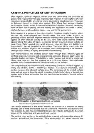 DRIP IRRIGATION
4
Chapter 2. PRINCIPLES OF DRIP IRRIGATION
Drip irrigation, sprinkler irrigation, center pivot and lateral-move are classified as
pressurized irrigation technologies. In pressurized irrigation, the driving force of water
movement is provided by an external energy source (or a raised reservoir). The water
is delivered through a closed pipe system. This differs from surface irrigation
technologies – flood, border, furrow and small basin irrigation – in which the driving
force of water flow is gravity, and the delivery and application structures – canals,
ditches, furrows, small ponds and basins – are open to the atmosphere.
Drip irrigation is a section of the micro-irrigation (localized irrigation) sector, which
includes also micro-sprayers and mini-sprinklers. The term trickle irrigation is
generally used to describe irrigation methods whereby small quantities of water are
applied at short intervals directly to the soil, from point source discrete emitters
spaced along thin tubes or tapes, line-source densely mounted dripper outlets, or
seep-hoses. Water applied from small sprayers, micro-sprinklers and bubblers is
transmitted to the soil through the atmosphere. The terms trickle, micro, drip, low
volume and localized irrigation are sometimes used interchangeably in the literature,
although each one has a slightly different technical meaning.
With micro-irrigation, the emitters deliver water through three different types of
emitters: drippers, bubblers and sprayers/micro-sprinklers. Drippers apply water as
discrete droplets or trickles. With bubblers, water ‘bubbles out’ from the emitters at
higher flow rates and the flow appears as a continuous stream. Micro-sprinklers
sprinkle, spray or mist water to the atmosphere around the emitters.
The uniqueness of drip irrigation is the partial wetting of the soil. Water is applied by
many tiny emitters, 5,000 – 300,000 per hectare. In on-surface installation, each
emitter moistens the adjacent surface area. The percentage of the wetted surface
area and soil volume depends on soil properties, initial moisture level of the soil, the
applied water volume and emitter flow rate. In subsurface installation, the soil surface
remains dry.
Fig. 3. Wetting pattern of drip irrigation in different soil textures
Adapted from: The University of Maine Cooperative Extension Farm Note
The lateral movement of the water beneath the surface of a medium or heavy
textured soil is more pronounced than in sandy soils. Whenever the dripper's flow
rate exceeds the soil intake (infiltration) rate and its hydraulic conductivity, the water
ponds on the soil surface and wets larger soil volume.
The vertical cross section of the wetted volume in sandy soils resembles a carrot. In
medium textured soil, the dimensions of the wetting depth and wetted diameter are
 