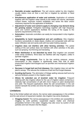 DRIP IRRIGATION
6
• Desirable air-water equilibrium: The soil volume wetted by drip irrigation
usually retains more air than a soil that is irrigated by sprinkler or flood
irrigation.
• Simultaneous application of water and nutrients: Application of nutrients
together with the irrigation water directly to the wetted soil volume, decreases
nutrient losses, improves nutrient availability and saves the labor and/or
machinery required for the application of fertilizers.
• Adjustment of water and nutrient supply to changing crop demand along
the growing season: Fertigation technology together with high frequency
water and nutrient applications facilitate the tuning of the supply to the
dynamic requirements of the crop.
• Automation: Automatic controllers can easily be incorporated in drip irrigation
systems.
• Adaptability to harsh topographical and soil conditions: Drip irrigation
functions successfully on steep slopes, shallow and compacted soils with low
water infiltration rate and sandy soils with low water-holding capacity.
• Irrigation does not interfere with other farming activities: The partial
wetting of the soil surface does not interfere with other activities in the plot,
such as spraying, fruit thinning and harvesting.
• Water distribution is not disturbed by wind: Drip irrigation can proceed
under windy conditions. Wind does not interfere with drip irrigation, unlike in
sprinkler irrigation.
• Low energy requirements: Due to the low working pressure, energy
consumption in drip irrigation is significantly lower than that of other
pressurized irrigation technologies such as sprinkler and mechanized irrigation
systems.
• Decrease in fungal leaf and fruit diseases: Drip irrigation does not wet the
plant's canopy. This reduces the incidence of leaf and fruit fungal diseases.
• Avoiding leaf burns: The elimination of foliage wetting reduces leaf burns by
salt and fertilizers present in the irrigation water.
• Allows for extended use of brackish water for irrigation: Frequent
watering with drip irrigation allows for the use of irrigation waters containing a
relatively high concentration of salt with minor impact on plant development
and yield. The frequent applications dilute the salt concentration in the soil
solution beneath the emitter and drive the salt to the margins of the wetted soil
volume.
Limitations
Due to the limited wetted soil volume, the narrow water passageways in the emitters
and the vast amount of equipment needed, drip irrigation has some drawbacks.
• Clogging hazard: The narrow passageways in the emitters are susceptible to
clogging by solid particles, suspended organic matter and chemical
precipitates formed in the water. Clogging may also occur by suction of soil
particles and root intrusion into the dripper.
 
