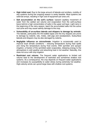 DRIP IRRIGATION
7
• High initial cost: Due to the large amount of laterals and emitters, mobility of
drip systems during the cropping season is rarely feasible. Most systems are
solid-set arrays, resulting in high cost of equipment per area unit.
• Salt accumulation on the soil's surface: Upward capillary movement of
water from the wetted soil volume and evaporation from the soil's-surface
leave behind a high concentration of salts in the upper soil layer. Light rains in
the beginning of the rainy season, leach the accumulated salts into the active
root zone and may cause salinity damage to the crop.
• Vulnerability of on-surface laterals and drippers to damage by animals:
The laterals, particularly the thin-walled tapes and the tiny drippers are prone
to damage by rodents, rats, moles, wild pigs and woodpeckers. Subsurface
laterals and drippers may be also damaged by rodents.
• Negligible influence on microclimate: Irrigation is occasionally used to
improve local climate conditions – reducing temperature during heat spells
and rising the temperature during frost events. With sprinkler and sprayer
irrigation, a fraction of the sprinkled water evaporates, releasing energy to the
atmosphere in cold weather and absorbing heat in hot weather. Naturally, this
does not occur with drip irrigation
• Restricted root volume: The frequent water applications to limited soil
volume lead to the development of restricted and sometimes shallow root
systems. As a consequence, the crop depends on frequent water applications
and increases its susceptibility to water stress during extremely hot weather.
High-velocity winds can uproot large trees with shallow root systems.
 