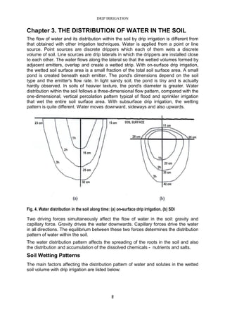 DRIP IRRIGATION
8
Chapter 3. THE DISTRIBUTION OF WATER IN THE SOIL
The flow of water and its distribution within the soil by drip irrigation is different from
that obtained with other irrigation techniques. Water is applied from a point or line
source. Point sources are discrete drippers which each of them wets a discrete
volume of soil. Line sources are drip laterals in which the drippers are installed close
to each other. The water flows along the lateral so that the wetted volumes formed by
adjacent emitters, overlap and create a wetted strip. With on-surface drip irrigation,
the wetted soil surface area is a small fraction of the total soil surface area. A small
pond is created beneath each emitter. The pond's dimensions depend on the soil
type and the emitter's flow rate. In light sandy soil, the pond is tiny and is actually
hardly observed. In soils of heavier texture, the pond's diameter is greater. Water
distribution within the soil follows a three-dimensional flow pattern, compared with the
one-dimensional, vertical percolation pattern typical of flood and sprinkler irrigation
that wet the entire soil surface area. With subsurface drip irrigation, the wetting
pattern is quite different. Water moves downward, sideways and also upwards.
Fig. 4. Water distribution in the soil along time: (a) on-surface drip irrigation. (b) SDI
Two driving forces simultaneously affect the flow of water in the soil: gravity and
capillary force. Gravity drives the water downwards. Capillary forces drive the water
in all directions. The equilibrium between these two forces determines the distribution
pattern of water within the soil.
The water distribution pattern affects the spreading of the roots in the soil and also
the distribution and accumulation of the dissolved chemicals - nutrients and salts.
Soil Wetting Patterns
The main factors affecting the distribution pattern of water and solutes in the wetted
soil volume with drip irrigation are listed below:
 