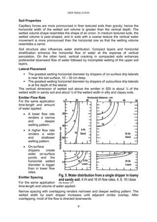 DRIP IRRIGATION
9
Soil Properties
Capillary forces are more pronounced in finer textured soils than gravity; hence the
horizontal width of the wetted soil volume is greater than the vertical depth. The
wetted volume shape resembles the shape of an onion. In medium textured soils, the
wetted volume is pear-shaped, and in soils with a coarse texture the vertical water
movement is more pronounced than the horizontal one so that the wetting volume
resembles a carrot.
Soil structure also influences water distribution. Compact layers and horizontal
stratification enhance the horizontal flow of water at the expense of vertical
percolation. On the other hand, vertical cracking in compacted soils enhances
preferential downward flow of water followed by incomplete wetting of the upper soil
layers.
Lateral Placement
The greatest wetting horizontal diameter by drippers of on-surface drip laterals
is near the soil surface, 10 – 30 cm deep.
The greatest wetting horizontal diameter by drippers of subsurface drip laterals
is at the depth of the lateral.
The vertical dimension of wetted soil above the emitter in SDI is about ¼ of the
wetted width in sandy soil and about ½ of the wetted width in silty and clayey soils.
Emitter Flow Rate
For the same application
time-length and amount
of water applied:
• A lower flow rate
renders a narrow
and deeper
wetting pattern.
• A higher flow rate
renders a wider
and shallower
wetting pattern.
• On-surface
drippers create
wider on-surface
ponds and the
horizontal wetted
diameter is bigger
than in lower flow
rates.
Emitter Spacing
For the same application
time-length and volume of water applied:
Narrow spacing with overlapping renders narrower and deeper wetting pattern. The
wetted width by each dripper increases until adjacent circles overlap. After
overlapping, most of the flow is directed downwards
Fig. 5. Water distribution from a single dripper in loamy
and sandy soil. 4 l/h and 16 l/h flow rates, 4, 8, 16 l dose
After Bressler 1977
 