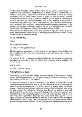 DRIP IRRIGATION
11
The balance between the vertical and the horizontal movement is determined by soil
properties such as infiltration and percolation rates that are dependent on the soil’s
hydraulic conductivity. Hydraulic conductivity is expressed in units of velocity
(length/time) per unit cross section (m/sec). A given soil does not have a constant
value of hydraulic conductivity. In one and the same soil the hydraulic conductivity is
higher in saturated soil than in unsaturated state. It also depends on the degree of
stratification - the presence of compact soil layers and the moisture content of the soil
before irrigation. Though different mathematical models have been developed for the
prediction of soil water distribution patterns, the use of empirical field techniques for
the estimation of the size and volume of the wetted soil is preferable.
While plants are not consuming water, as it happens at night, the volume of the soil
that is wetted depends on the volume of water applied by the dripper and the change
in water content in the wetted volume.
V = L X [100/(Mf-Mi)]
Where
V = Soil wetted volume, l'.
L = Amount of the applied water, l'
Mf is the average percentage of water content per unit volume in the wetted zone
after irrigation and Mi is the average percentage of soil water content per volume unit
before irrigation.
For example, if 100 l' of water were applied at night and the soil water content in the
wetted volume increased by 10% per volume, then the wetted volume would be 1000
l' (1 m3
) of soil.
Mf – Mi = 10%
V = 100l X (100/10) = 1000l
Wetting Width and Depth
Selection of the most suitable dripper and determination of the spacing between
laterals and between drippers on the lateral, commit a thorough estimation of the
wetting pattern of the soil by the drippers.
For a simple estimation of the width and depth of soil wetting, it is assumed that the
capillary forces drive the flow of water in the soil at the same rate in all directions and
gravity drives the water downward. For a given amount of applied water, the balance
between these two forces determines the dimensions of the soil wetted volume and
the ratio between the vertical and horizontal axis. During the wetting of a dry soil,
gravity initially drives the water downwards through the empty, non-capillary voids
much faster than the horizontally capillary movement. As the capillary voids are filled
with water, the horizontal flow becomes more pronounced. This happens earlier at
higher flow rates, therefore the horizontal diameter of the wetted volume by drippers
with higher flow rates is larger. The same happens with soils of fine texture. Vertical
gravity-driven percolation is slower and the capillary voids are filled earlier with water.
 