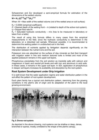 DRIP IRRIGATION
12
Schwarzman and Zur developed a semi-empirical formula for estimation of the
dimensions of the wetted volume:
W = K3 (Z)0.35
(q)0.33
(Ks)-0.33
When: W = Max width of the wetted volume (not of the wetted area on soil surface)
K3 = 0.0094 (empirical coefficient)
Z = Desired depth of the wetting front – m (related to depth of the active root system).
q = Dripper flow rate l/h
Ks = Saturated hydraulic conductivity – m/s (has to be measured in laboratory or
taken from a table)
The result of using this formula differs in many cases from the empirical
measurements in the field, since the hydraulic conductivity is determined in the
laboratory on a disturbed soil sample. Whenever possible, it is recommended to
determine the wetting pattern in undisturbed soil in the field.
The distribution of nutrients applied by fertigation depends significantly on the
interaction between the nutrient ions and the soil.
Potassium ions are absorbed on the surface of clay minerals so that their transport
with irrigation water in fine and medium textured soils is limited and most of the
applied potassium remains in the upper soil layers.
Phosphorous precipitates from the soil solution as insoluble salts with calcium and
magnesium in basic and neutral pH levels and with iron and aluminum in acid soils.
In these cases, it remains in the upper soil layer. In SDI, application of phosphorous
in deeper soil layers increases its availability and absorption by the root system.
Root System Development under Drip Irrigation
It is well known that the water application regime and water distribution pattern in the
soil affect the pattern of root system development.
Each plant family has a typical root distribution pattern, stemming from the growing
conditions in the plant’s site of origin and its adaptation of the plant to the local
growing environment.
Fig. 8. Diverse root systems
As depicted in the above drawing, root systems can be shallow or deep, dense,
branched or sparse, mostly unrelated to the shape of the plant's canopy.
 