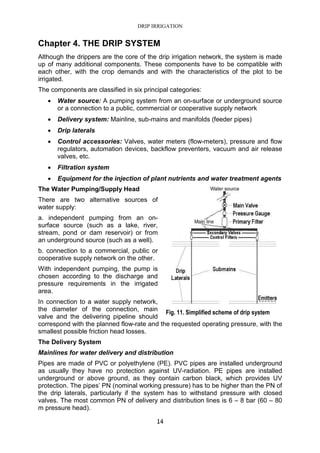 DRIP IRRIGATION
14
Chapter 4. THE DRIP SYSTEM
Although the drippers are the core of the drip irrigation network, the system is made
up of many additional components. These components have to be compatible with
each other, with the crop demands and with the characteristics of the plot to be
irrigated.
The components are classified in six principal categories:
• Water source: A pumping system from an on-surface or underground source
or a connection to a public, commercial or cooperative supply network
• Delivery system: Mainline, sub-mains and manifolds (feeder pipes)
• Drip laterals
• Control accessories: Valves, water meters (flow-meters), pressure and flow
regulators, automation devices, backflow preventers, vacuum and air release
valves, etc.
• Filtration system
• Equipment for the injection of plant nutrients and water treatment agents
The Water Pumping/Supply Head
There are two alternative sources of
water supply:
a. independent pumping from an on-
surface source (such as a lake, river,
stream, pond or dam reservoir) or from
an underground source (such as a well).
b. connection to a commercial, public or
cooperative supply network on the other.
With independent pumping, the pump is
chosen according to the discharge and
pressure requirements in the irrigated
area.
In connection to a water supply network,
the diameter of the connection, main
valve and the delivering pipeline should
correspond with the planned flow-rate and the requested operating pressure, with the
smallest possible friction head losses.
The Delivery System
Mainlines for water delivery and distribution
Pipes are made of PVC or polyethylene (PE). PVC pipes are installed underground
as usually they have no protection against UV-radiation. PE pipes are installed
underground or above ground, as they contain carbon black, which provides UV
protection. The pipes’ PN (nominal working pressure) has to be higher than the PN of
the drip laterals, particularly if the system has to withstand pressure with closed
valves. The most common PN of delivery and distribution lines is 6 – 8 bar (60 – 80
m pressure head).
Fig. 11. Simplified scheme of drip system
 