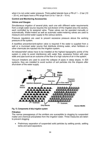 DRIP IRRIGATION
16
when it is not under water pressure. Thick-walled laterals have a PN of 1 – 2 bar (10
– 20 m), and tapes have a PN range from 0.4 to 1 bar (4 – 10 m).
Control and Monitoring Accessories
Valves and Gauges
Simultaneous irrigation of several plots, each one with different water requirements
from a single water source requires the sub-division of the irrigated area into sectors,
each controlled by its assigned valve. These valves can be operated manually or
automatically. Water-meters as well as automatic water-metering valves are used to
measure and control water supply to the various sectors.
Pressure regulators are used to prevent excessive pressure above the working
pressure of the system.
A backflow prevention/anti-siphon valve is required if the water is supplied from a
well or a municipal water source that distribute drinking water, when fertilizers or
other chemicals are injected into the irrigation system.
Air-release/relief valves have to be installed at the highest topographic points of the
system in order to avoid interference with water flow, excessive friction with pipe
walls and pipe burst as an outcome of the flow of a high volume of air in the system.
Vacuum breakers are used to avoid the collapse of pipes in steep slopes. In SDI
systems, they are installed to avoid suction of soil particles into the drippers after
shut-down of the water supply.
Fig. 13. Components of drip irrigation system
Filtration
The narrow passageways of the emitters are susceptible to clogging by suspended
matter and chemical precipitates from the irrigation water. Three measures are taken
to prevent clogging:
• Preliminary separation of suspended solid particles by settling ponds, settling
tanks and sand separators.
 