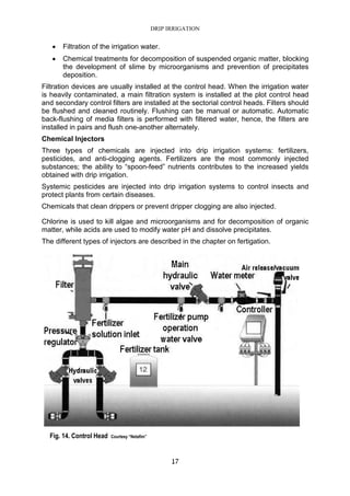DRIP IRRIGATION
17
• Filtration of the irrigation water.
• Chemical treatments for decomposition of suspended organic matter, blocking
the development of slime by microorganisms and prevention of precipitates
deposition.
Filtration devices are usually installed at the control head. When the irrigation water
is heavily contaminated, a main filtration system is installed at the plot control head
and secondary control filters are installed at the sectorial control heads. Filters should
be flushed and cleaned routinely. Flushing can be manual or automatic. Automatic
back-flushing of media filters is performed with filtered water, hence, the filters are
installed in pairs and flush one-another alternately.
Chemical Injectors
Three types of chemicals are injected into drip irrigation systems: fertilizers,
pesticides, and anti-clogging agents. Fertilizers are the most commonly injected
substances; the ability to “spoon-feed” nutrients contributes to the increased yields
obtained with drip irrigation.
Systemic pesticides are injected into drip irrigation systems to control insects and
protect plants from certain diseases.
Chemicals that clean drippers or prevent dripper clogging are also injected.
Chlorine is used to kill algae and microorganisms and for decomposition of organic
matter, while acids are used to modify water pH and dissolve precipitates.
The different types of injectors are described in the chapter on fertigation.
Fig. 14. Control Head Courtesy “Netafim”
 