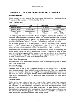 DRIP IRRIGATION
18
Chapter 5. FLOW RATE - PRESSURE RELATIONSHIP
Water Pressure
Water pressure is a key factor in the performance of pressurized irrigation systems.
Pressure can be expressed in different unit systems.
Table 1. Pressure units
Definition Unit Sub units Conversion
Pressure/Tension Bar =100 Centibar 0.99 Atm.
Pressure/Tension Kilopascal (kPa) = 1000 Pascal 0.01 Bar=1 Centibar
Pressure/Tension Atmosphere (Atm) ~100 Centibar 1.01 Bar
Head Meter =100 cm 0.1 Atm. ~ 0.1 Bar
For simplicity and convenience in the design of irrigation systems, the preferred unit
system is pressure head, expressed in meters (m) height of water column. Pressure
is converted to head units by dividing the pressure (weight/area) by the water’s
specific weight (weight/volume). Therefore the head units are length (m) units.
For example: A pressure of 5 atmospheres (5 kg/cm2
) divided by water’s specific
weight (1 g/cm3
) equals (5000 g/cm2
)/(1 g/cm3
) = 5000 cm = 50 m. In practice, a
column of water with cross section of 1 cm2
and weighing 1 Kg is 10 m high.
This unit system enables the concurrent calculation of the effects of topography and
friction losses due to the flow of water in the pipes on the pressure head at each
point of the irrigation system. Water pressure head can be referred to as the water’s
hydraulic potential energy. This potential energy is capable to accomplish work, e.g.
to move a certain mass of water along a certain distance.
Water Head Components
The total water head, measured at a specific point of the irrigation system, is made-
up of three components:
Elevation Head (z)
Elevation head is due to the topographical position, the relative height of a given
point above or below a fixed point of reference. For example, if the main valve in the
plot lies 5 m above the distal end of the plot, the measured static (elevation) head at
the distal end will be 5 m higher than the measured static head at the valve. Static
head is the pressure measured in a point in the water system when no water flow is
taking place.
Pressure Head
Water under high pressure has more energy than water under low pressure.
Although water is considered incompressible, water under pressure is stressed by
the pressure. The resultant stress compresses the water and squeezes the bonds
and electric fields in and around the water molecules. The water absorbs the energy
that pushes the water molecules back against the surrounding water molecules and
the container wall. The energy stored in the water molecules and the bonds between
them is available to move the water to lower energy points.
 