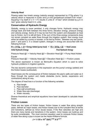 DRIP IRRIGATION
19
Velocity Head
Flowing water has kinetic energy (velocity energy) represented by V2
/2g where V is
velocity which is measured in m/sec and g is the gravitational constant 9.81 m/sec2
.
Squaring V by itself (V x V = V2
) results in units of m2
/sec2
which divided by g in m
/sec2
gives velocity head in m. units.
Conservation of Hydraulic Energy
Globally, energy is never perished, it only changes forms. Hydraulic energy may
change back and forth between the three forms; elevation energy, pressure energy
and velocity energy. Some of it may be lost from the system and dissipated as heat
due to friction, but it is still all there. If the sum of the three energy components does
not remain constant as water flows through the irrigation system, then energy must
either be added by a pump or booster, or be lost by friction. Between any two points,
point 1 and point 2, in a closed system, changes in energy are accounted with the
following formula:
P1 + V12/2g + Z1 + Energy Added (pump head) = P2 + V22/2g + Z2 + Head Losses
Initial Hydraulic Energy Final Hydraulic Energy
Pressure Head @1 + Velocity Head @1 + Elevation Head @1 + Pump Head Added
Equals
Pressure Head @2 + Velocity Head @2 + Elevation Head @ 2 + Friction Losses
The above expression is known as Bernoulli’s Equation which is used to solve
hydraulic problems in irrigation systems.
The two dynamic components in this expression are the pump’s energy (added) and
the friction losses (subtracted).
Head losses are the consequence of friction between the pipe's walls and water as it
flows through the system and meets obstacles (turns, bends, expansions and
contractions) along its way.
The degree of head loss is a function of the following variables:
a. Pipe length
b. Pipe diameter
c. Pipe wall smoothness
d. Water flow-rate (discharge)
e. Water viscosity
Diverse theoretical and empirical equations have been developed to calculate these
losses.
Friction Losses
There are two types of friction losses: friction losses in water flow along straight
pipes, defined as major losses; and friction losses due to the turbulent flow at bends
and transitions, defined as minor (local) losses. If the flow velocities are high and
there are many bends and transitions in the system, minor losses can build-up and
be quite considerable. The most common equation used to compute friction losses
of water flow along a pipe is known as the Hazen-Williams formula.
J = 1.135 x 1012
(Q/C)1.852
X D-4.871
 