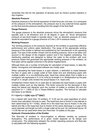DRIP IRRIGATION
21
remember this fact for the operation of devices such as Venturi suction injectors in
drip irrigation.
Absolute Pressure
Absolute pressure is the formal expression of total force per unit area. It is composed
of the pressure of the atmosphere, the pressure due to any external forces applied
on the fluid and the pressure resulting from the weight of the fluid itself.
Gauge Pressure
The gauge pressure is the absolute pressure minus the atmospheric pressure that
typically acts in all directions and on all objects in open air. Since atmospheric
pressure at sea level height is typically about 1 bar, an absolute pressure of 3 bars
would be equivalent to a gauge pressure of 2 bar (~20 m pressure head).
Working Pressure
The working pressure is the pressure required at the emitters to guarantee effective
performance and uniform water distribution. The range of the appropriate working
pressure of the emitter is defined and published by the manufacturer in the operating
guide. The type of the emitter chosen and its working pressure, have to be taken into
account in the design of the irrigation system and in the irrigation scheduling. The
distributing pipelines are designed to deliver the water to the emitters with such
pressure losses that guarantee the appropriate working pressure in the emitters, so
that water will be applied uniformly in the whole irrigated block.
Although there are a number of formulae for calculation of head losses, in daily life,
tables, nomograms and dedicated software are mostly used.
When calculating the head losses in a pipe network, a distinction is made between
the flow in pipes with a single outlet at their distal end and distributing pipes with
multiple outlets. In a non-distributing pipe, head loss values taken from a table or a
nomogram are expressed in % or ‰ units by its length in m. Multiplication by the pipe
length in m. length units renders the actual losses in m. head units.
Christiansen friction factor (F) is used also to calculate the head losses in pipes with
multiple outlets such as drip laterals, This factor accounts for the decrease in flow
along the lateral and depends upon the number of outlets or emitters (N) and the
exponent (m = 1.852) of (Q) in Hazen-Williams equation. The formula to calculate
this factor is as follows
F = 1/(m+1) + 1/(2N) +((m-1)0.5
/(6N)2
)
For a lateral with more than 10 emitters, F= 0.35 can be used regardless of which
friction loss calculation formula is used. The head loss due to friction in drip laterals is
then determined by Hl = F(Hlp), where Hl is the head loss due to friction in the drip
lateral and Hlp is the head loss due to friction of the same discharge in a pipe of the
same diameter and length but with a single outlet at the end. As mentioned above, Hl
= 0.35 Hlp can be used when there are more than 10 outlets on the pipe.
Hydraulic Characteristics of the Emitter
The flow-rate of emitters in micro-irrigation is affected variably by pressure
fluctuations. The performance of a given model depends on its design and
construction. The relationship between the emitter operating pressure and flow-rate
is calculated with the following equation:
 