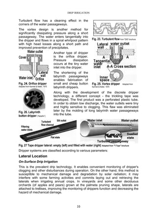 DRIP IRRIGATION
33
Turbulent flow has a cleaning effect in the
corners of the water passageways.
The vortex design is another method for
significantly dissipating pressure along a short
passageway. The water enters tangentially into
the dripper and flows in a spiral whirlpool pattern
with high head losses along a short path and
improved prevention of precipitates.
Another type of dripper
is the orifice dripper.
Pressure dissipation
occurs at the tiny water
inlet into the dripper.
The shortening of the
labyrinth passageways
enables fabrication of
small and cheap button
labyrinth drippers.
Along with the development of the discrete dripper
technology, a different concept - the trickling tape was
developed. The first product was a perforated plastic tube.
In order to obtain low discharge, the water outlets were tiny
and highly sensitive to clogging. This flaw was eliminated
later by the molding of long labyrinth water passageways
into the tube.
Fig. 27 Tape dripper lateral: empty (left) and filled with water (right) Adapted from "T-Tape" brochure
Dripper systems are classified according to various parameters:
Lateral Location
On-Surface Drip Irrigation
This is the prevalent drip technology. It enables convenient monitoring of dripper's
clogging and other disturbances during operation. On the other hand, this method is
susceptible to mechanical damage and degradation by solar radiation; it may
interfere with some farming activities and commits laying out and retrieving the
laterals when irrigating annual crops. In vineyards and some other deciduous
orchards (of apples and pears) grown at the palmeta pruning shape, laterals are
attached to trellises, improving the monitoring of drippers function and decreasing the
hazard of mechanical damage.
Fig. 23. Turbulent flow from "DIS" brochure
Fig. 25. Vortex dripper Adapted from
Karmeli & Keller, 1975
Fig. 24. Orifice dripper
Adapted from Karmeli & Keller, 1975
Fig. 26. Labyrinth
button dripper (“Netafim”)
 