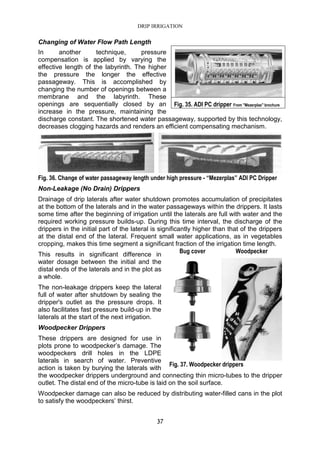 DRIP IRRIGATION
37
Changing of Water Flow Path Length
In another technique, pressure
compensation is applied by varying the
effective length of the labyrinth. The higher
the pressure the longer the effective
passageway. This is accomplished by
changing the number of openings between a
membrane and the labyrinth. These
openings are sequentially closed by an
increase in the pressure, maintaining the
discharge constant. The shortened water passageway, supported by this technology,
decreases clogging hazards and renders an efficient compensating mechanism.
Fig. 36. Change of water passageway length under high pressure - “Mezerplas” ADI PC Dripper
Non-Leakage (No Drain) Drippers
Drainage of drip laterals after water shutdown promotes accumulation of precipitates
at the bottom of the laterals and in the water passageways within the drippers. It lasts
some time after the beginning of irrigation until the laterals are full with water and the
required working pressure builds-up. During this time interval, the discharge of the
drippers in the initial part of the lateral is significantly higher than that of the drippers
at the distal end of the lateral. Frequent small water applications, as in vegetables
cropping, makes this time segment a significant fraction of the irrigation time length.
This results in significant difference in
water dosage between the initial and the
distal ends of the laterals and in the plot as
a whole.
The non-leakage drippers keep the lateral
full of water after shutdown by sealing the
dripper's outlet as the pressure drops. It
also facilitates fast pressure build-up in the
laterals at the start of the next irrigation.
Woodpecker Drippers
These drippers are designed for use in
plots prone to woodpecker’s damage. The
woodpeckers drill holes in the LDPE
laterals in search of water. Preventive
action is taken by burying the laterals with
the woodpecker drippers underground and connecting thin micro-tubes to the dripper
outlet. The distal end of the micro-tube is laid on the soil surface.
Woodpecker damage can also be reduced by distributing water-filled cans in the plot
to satisfy the woodpeckers’ thirst.
Fig. 35. ADI PC dripper From "Mezerplas" brochure
Bug cover Woodpecker
Fig. 37. Woodpecker drippers
 