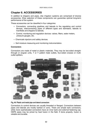 DRIP IRRIGATION
40
Chapter 8. ACCESSORIES
In addition to drippers and pipes, drip irrigation systems are comprised of diverse
accessories. Wise selection of these components can guarantee optimal long-term
performance of the system.
These accessories can be classified in four categories:
Connectors: connecting pipelines and laterals to the regulating and control
devices, interconnecting pipes of different types and diameters, laterals to
manifolds and drippers to laterals.
Control, monitoring and regulation devices: valves, filters, water meters,
pressure gauges, etc.
Chemicals injectors and safety devices.
Soil moisture measuring and monitoring instrumentation.
Connectors
Connectors are made of metal or plastic materials. They may be two-sided straight-
through or angular units, T or Y pattern triple outlets, four-sided crosses or multi-
outlet splitters.
Fig, 44. Plastic and metal pipe and lateral connectors
Connectors to control devices are usually threaded or flanged. Connectors between
pipes and laterals are mostly barbed or conic. There are simple barb connectors,
while more sophisticated connectors have an inner barb and external fastening cap.
HDPE pipes may be joined by heat fusion in the field. If done properly, fusion is
reliable and durable.
 