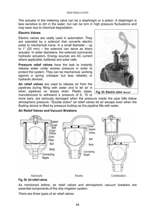 DRIP IRRIGATION
44
The actuator in the metering valve can be a diaphragm or a piston. A diaphragm is
less sensitive to dirt in the water, but can be torn in high pressure fluctuations and
may wear due to chemical degradation.
Electric Valves
Electric valves are vastly used in automation. They
are operated by a solenoid that converts electric
pulse to mechanical move. In a small diameter – up
to 1” (25 mm) – the solenoid can serve as direct
actuator. In wider diameters, the solenoid commands
hydraulic actuators. Energy sources are AC current
where applicable, batteries and solar cells.
Pressure relief valves have the task to instantly
release water under excess pressure in order to
protect the system. They can be mechanical, working
against a spring (cheaper but less reliable) or
hydraulic devices.
Air relief valves are used to release air from the
pipelines during filling with water and to let air in
when pipelines on slopes drain. Plastic pipes,
manufactured to withstand a pressure of 6, 10 or
more bars, are seriously damaged when the pressure inside the pipe falls below
atmospheric pressure. “Double action" air relief valves let air escape even when the
floating device is lifted by pressure buildup as the pipeline fills with water.
Air Relief Valves and Vacuum Breakers
Fig. 54. Air-relief valves
As mentioned before, air relief valves and atmospheric vacuum breakers are
essential components of the drip irrigation system.
There are three types of air relief valves:
Fig. 53. Electric valve "Bermad"
 
