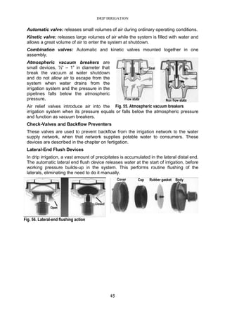 DRIP IRRIGATION
45
Automatic valve: releases small volumes of air during ordinary operating conditions.
Kinetic valve: releases large volumes of air while the system is filled with water and
allows a great volume of air to enter the system at shutdown.
Combination valves: Automatic and kinetic valves mounted together in one
assembly.
Atmospheric vacuum breakers are
small devices, ½” – 1” in diameter that
break the vacuum at water shutdown
and do not allow air to escape from the
system when water drains from the
irrigation system and the pressure in the
pipelines falls below the atmospheric
pressure.
Air relief valves introduce air into the
irrigation system when its pressure equals or falls below the atmospheric pressure
and function as vacuum breakers.
Check-Valves and Backflow Preventers
These valves are used to prevent backflow from the irrigation network to the water
supply network, when that network supplies potable water to consumers. These
devices are described in the chapter on fertigation.
Lateral-End Flush Devices
In drip irrigation, a vast amount of precipitates is accumulated in the lateral distal end.
The automatic lateral end flush device releases water at the start of irrigation, before
working pressure builds-up in the system. This performs routine flushing of the
laterals, eliminating the need to do it manually.
Fig. 55. Atmospheric vacuum breakers
Fig. 56. Lateral-end flushing action
 