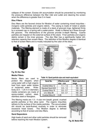 DRIP IRRIGATION
48
collapse of the screen. Excess dirt accumulation should be prevented by monitoring
the pressure difference between the filter inlet and outlet and cleaning the screen
when the difference is greater than 5 m head.
Disc Filters
Disc filters are the favored choice for filtration of water containing mixed impurities -
inorganic solid particles and organic debris. The casing is made of metal or plastic
materials. The filtering element is made of a stack of grooved rings, tightened firmly
by a screwed cap or a spring with a water-piston. Water is filtered as it flows through
the grooves. The intersections of the grooves provide in-depth filtering. Coarse
particles are trapped on the external surface of the stack. Finer particles and organic
debris remain in the inner grooves. The disc filter has a significantly higher dirt-
retention capacity than screen filters. The definition of the filtration degree is identical
to that of screen filters and is mostly indicated by the color of the discs.
Fig. 59. Disc filter
Media Filters
Media filters are used to
protect the drippers when
using water with a high organic
load from open water bodies
or reclaimed water. Wide-
body (0.5 - 1.25 m in diameter)
media containers are made of
epoxy-coated carbon steel,
stainless steel or fiberglass.
The filtering media are 1.5 - 4 size mm basalt, gravel, crushed
granite particles or fine silica sand. The organic impurities
adhere to the surface of the media particles. The accumulated
dirt should be back-flushed routinely in order to eliminate
excessive head losses. The filtration degree is defined
according to that of screen and disc filters.
Sand Separators
High loads of sand and other solid particles should be removed
before reaching the main filtration system.
Table 14. Sand particle size and mesh equivalent
Sand No. Effective sand
size – mm
Mesh equivalent
range
Crushed Silica 12 1.1. – 1.2 80 - 130
Standard Sand 6/20 0.9 – 1.0 100 - 140
Crushed Silica 16 0.6 – 0.7 155 - 200
U.S. Silica 80 0.6 – 0.7 160 - 200
Crushed Silica 20 0.28 170 - 230
Fig. 60. Media filter
 