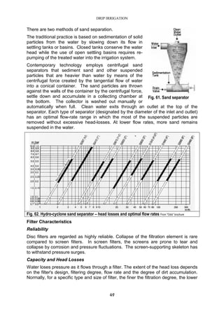 DRIP IRRIGATION
49
There are two methods of sand separation.
The traditional practice is based on sedimentation of solid
particles from the water by slowing down its flow in
settling tanks or basins. Closed tanks conserve the water
head while the use of open settling basins requires re-
pumping of the treated water into the irrigation system.
Contemporary technology employs centrifugal sand
separators that sediment sand and other suspended
particles that are heavier than water by means of the
centrifugal force created by the tangential flow of water
into a conical container. The sand particles are thrown
against the walls of the container by the centrifugal force,
settle down and accumulate in a collecting chamber at
the bottom. The collector is washed out manually or
automatically when full. Clean water exits through an outlet at the top of the
separator. Each type of separator (designated by the diameter of the inlet and outlet)
has an optimal flow-rate range in which the most of the suspended particles are
removed without excessive head-losses. At lower flow rates, more sand remains
suspended in the water.
Fig. 62. Hydro-cyclone sand separator – head losses and optimal flow rates From "Odis" brochure
Filter Characteristics
Reliability
Disc filters are regarded as highly reliable. Collapse of the filtration element is rare
compared to screen filters. In screen filters, the screens are prone to tear and
collapse by corrosion and pressure fluctuations. The screen-supporting skeleton has
to withstand pressure surges.
Capacity and Head Losses
Water loses pressure as it flows through a filter. The extent of the head loss depends
on the filter's design, filtering degree, flow rate and the degree of dirt accumulation.
Normally, for a specific type and size of filter, the finer the filtration degree, the lower
Fig. 61. Sand separator
 