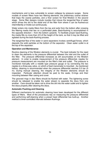 DRIP IRRIGATION
51
mechanisms and is less vulnerable to screen collapse by pressure surges. Some
models of screen filters have two filtering elements: the preliminary coarse strainer
that traps the coarse particles, and a finer screen for final filtration in the second
stage. Some filter designs include nozzles that induce the tangential flow of water
which drives the dirt to the distal end of the filter from where it can be flushed-out
intermittently or trickle out continuously.
Water enters into media filters from the top and exits from the bottom after crossing
the filtering media that lies on a perforated plate. Back-flushing is accomplished in
the opposite direction – from the bottom upwards. To facilitate proper back-flushing,
the media fills no more than 2/3 of the height of the tank, so that it may be lifted and
agitated during the back-flushing process.
The tangential flow of the water in sand separators invokes centrifugal forces, which
deposits the solid particles at the bottom of the separator. Clean water outlet is at
the top of the separator.
Operation and Maintenance
Routine cleaning of the filtration elements is crucial. The best indicator for the need
to clean the elements is the pressure differential between the inlet and the outlet of
the filter. The pressure differential increases as dirt accumulates on the filtration
element. In order to enable measurement of the pressure differential, nipples for
pressure measurement are mounted on the filter's inlet and outlet. The pressure is
monitored manually with a needle type pressure gauge or by connecting the two
nipples to a three-way valve, on which a fixed manometer is mounted. As mentioned
before, cleaning is recommended when the pressure differential reaches 0.5 bar (5
m). During manual cleaning, the integrity of the filtration elements should be
inspected. Particular attention should be paid to the seals, O-rings and their
mounting between filter casing and cover.
The grooved rings in disc filters should be flushed with water. The tightening screw
should be released to enable the water stream to separate the discs from one
another. Care should be taken not to drive the dirt into the water outlet and to tighten
the discs properly after cleaning the discs.
Automatic Flushing and Cleaning
Different mechanisms for automatic cleaning have been developed for the different
types of filters. Most of the procedures rely on measuring the pressure differential
and performing self-cleaning when a preset head differential has built-up. Another
method is timer-controlled intervals between flushings.
 