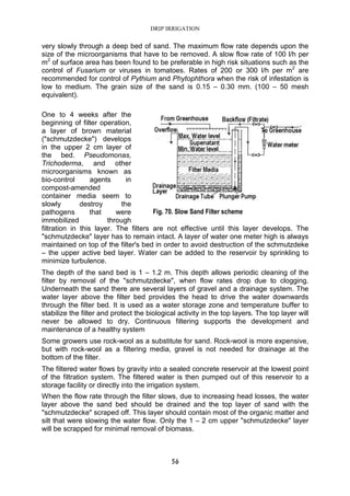 DRIP IRRIGATION
56
very slowly through a deep bed of sand. The maximum flow rate depends upon the
size of the microorganisms that have to be removed. A slow flow rate of 100 l/h per
m2
of surface area has been found to be preferable in high risk situations such as the
control of Fusarium or viruses in tomatoes. Rates of 200 or 300 l/h per m2
are
recommended for control of Pythium and Phytophthora when the risk of infestation is
low to medium. The grain size of the sand is 0.15 – 0.30 mm. (100 – 50 mesh
equivalent).
One to 4 weeks after the
beginning of filter operation,
a layer of brown material
("schmutzdecke") develops
in the upper 2 cm layer of
the bed. Pseudomonas,
Trichoderma, and other
microorganisms known as
bio-control agents in
compost-amended
container media seem to
slowly destroy the
pathogens that were
immobilized through
filtration in this layer. The filters are not effective until this layer develops. The
"schmutzdecke" layer has to remain intact. A layer of water one meter high is always
maintained on top of the filter's bed in order to avoid destruction of the schmutzdeke
– the upper active bed layer. Water can be added to the reservoir by sprinkling to
minimize turbulence.
The depth of the sand bed is 1 – 1.2 m. This depth allows periodic cleaning of the
filter by removal of the "schmutzdecke", when flow rates drop due to clogging.
Underneath the sand there are several layers of gravel and a drainage system. The
water layer above the filter bed provides the head to drive the water downwards
through the filter bed. It is used as a water storage zone and temperature buffer to
stabilize the filter and protect the biological activity in the top layers. The top layer will
never be allowed to dry. Continuous filtering supports the development and
maintenance of a healthy system
Some growers use rock-wool as a substitute for sand. Rock-wool is more expensive,
but with rock-wool as a filtering media, gravel is not needed for drainage at the
bottom of the filter.
The filtered water flows by gravity into a sealed concrete reservoir at the lowest point
of the filtration system. The filtered water is then pumped out of this reservoir to a
storage facility or directly into the irrigation system.
When the flow rate through the filter slows, due to increasing head losses, the water
layer above the sand bed should be drained and the top layer of sand with the
"schmutzdecke" scraped off. This layer should contain most of the organic matter and
silt that were slowing the water flow. Only the 1 – 2 cm upper "schmutzdecke" layer
will be scrapped for minimal removal of biomass.
Fig. 70. Slow Sand Filter scheme
 