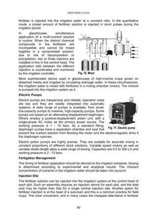 DRIP IRRIGATION
60
fertilizer is injected into the irrigation water at a constant ratio. In the quantitative
mode, a preset amount of fertilizer solution is injected in short pulses during the
irrigation period.
In glasshouses, simultaneous
application of a multi-nutrient solution
is routine. When the distinct chemical
compounds in the fertilizers are
incompatible and cannot be mixed
together in a concentrated solution,
due to risk of decomposition or
precipitation, two or three injectors are
installed in-line in the control head. The
application ratio between the different
injectors is coordinated and monitored
by the irrigation controller.
More sophisticated device used in glasshouses of high-income crops grown on
detached media and irrigated by circulating drainage water. In these circumstances,
the irrigation water is mixed with fertilizers in a mixing chamber (mixer). The mixture
is pumped into the irrigation system as it.
Electric Pumps
Electric pumps are inexpensive and reliable, operation costs
are low and they are readily integrated into automatic
systems. A wide range of pumps is available, from small,
low-capacity pumps to massive, high-capacity pumps. Some
pumps are based on an alternating displacement diaphragm.
Others employ a positive-displacement piston unit, with a
single-phase AC motor as the primary power source. The
working pressure is 1 - 10 bars. As a standard fitting,
diaphragm pumps have a separation chamber and seal that
prevent the nutrient solution from flooding the motor and the electromagnetic drive if
the diaphragm ruptures.
Electric piston pumps are highly precise. They are suitable for accurate mixing in
constant proportions of different stock solutions. Variable speed motors as well as
variable stroke length allow a wide range of dosing. Capacities are 0.5 to 300 L/h and
working pressure is 2 - 10 bars.
Fertigation Management
The timing of fertilizer application should be attuned to the irrigation schedule. Dosing
is determined according to experimental and analytical results. The inherent
concentration of nutrients in the irrigation water should be taken into account.
Injection Site
The fertilizer solution can be injected into the irrigation system at the control head of
each plot. Such an assembly requires an injection device for each plot, and the total
cost may be higher than that for a single central injection site. Another option for
fertilizer injection is at the head of a sub-main and this is a common practice for field
crops. The most convenient, and in many cases the cheapest alternative is fertilizer
Fig. 76. Mixer
Fig. 77. Electric pump
 