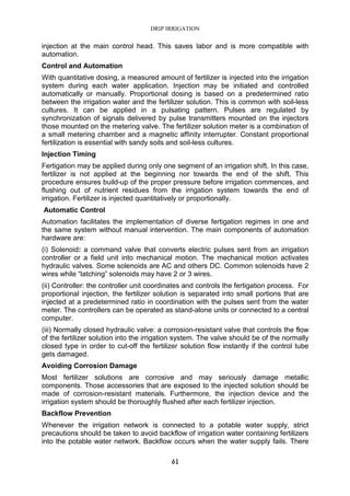 DRIP IRRIGATION
61
injection at the main control head. This saves labor and is more compatible with
automation.
Control and Automation
With quantitative dosing, a measured amount of fertilizer is injected into the irrigation
system during each water application. Injection may be initiated and controlled
automatically or manually. Proportional dosing is based on a predetermined ratio
between the irrigation water and the fertilizer solution. This is common with soil-less
cultures. It can be applied in a pulsating pattern. Pulses are regulated by
synchronization of signals delivered by pulse transmitters mounted on the injectors
those mounted on the metering valve. The fertilizer solution meter is a combination of
a small metering chamber and a magnetic affinity interrupter. Constant proportional
fertilization is essential with sandy soils and soil-less cultures.
Injection Timing
Fertigation may be applied during only one segment of an irrigation shift. In this case,
fertilizer is not applied at the beginning nor towards the end of the shift. This
procedure ensures build-up of the proper pressure before irrigation commences, and
flushing out of nutrient residues from the irrigation system towards the end of
irrigation. Fertilizer is injected quantitatively or proportionally.
Automatic Control
Automation facilitates the implementation of diverse fertigation regimes in one and
the same system without manual intervention. The main components of automation
hardware are:
(i) Solenoid: a command valve that converts electric pulses sent from an irrigation
controller or a field unit into mechanical motion. The mechanical motion activates
hydraulic valves. Some solenoids are AC and others DC. Common solenoids have 2
wires while “latching” solenoids may have 2 or 3 wires.
(ii) Controller: the controller unit coordinates and controls the fertigation process. For
proportional injection, the fertilizer solution is separated into small portions that are
injected at a predetermined ratio in coordination with the pulses sent from the water
meter. The controllers can be operated as stand-alone units or connected to a central
computer.
(iii) Normally closed hydraulic valve: a corrosion-resistant valve that controls the flow
of the fertilizer solution into the irrigation system. The valve should be of the normally
closed type in order to cut-off the fertilizer solution flow instantly if the control tube
gets damaged.
Avoiding Corrosion Damage
Most fertilizer solutions are corrosive and may seriously damage metallic
components. Those accessories that are exposed to the injected solution should be
made of corrosion-resistant materials. Furthermore, the injection device and the
irrigation system should be thoroughly flushed after each fertilizer injection.
Backflow Prevention
Whenever the irrigation network is connected to a potable water supply, strict
precautions should be taken to avoid backflow of irrigation water containing fertilizers
into the potable water network. Backflow occurs when the water supply fails. There
 
