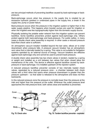 DRIP IRRIGATION
62
are two principal methods of preventing backflow caused by back-siphonage or back-
pressure.
Back-siphonage occurs when low pressure in the supply line is created by an
excessive hydraulic gradient in undersized pipes in the supply line; a break in the
supply line; pump or power failure.
Back-pressure occurs when the pressure in the irrigation system is higher than in the
water supply pipeline. This happens when booster pumps are used for irrigation or
when the irrigated area lies topographically higher than the domestic supply source.
Physically isolating the potable water network from the irrigation system can prevent
backflow. Some backflow preventers protect against back-siphonage only. Others
protect against both back-siphonage and back-pressure. For public safety, in many
cases a double check valve assembly is required. In other cases a reduced pressure
back-flow check valve is sufficient.
An atmospheric vacuum breaker installed beyond the last valve, allows air to enter
downstream when pressure falls. A pressure vacuum breaker has an atmospheric
vent valve that is internally loaded by a spring. This valve is not suitable for fertigation
systems operated by an external source of energy. Vacuum breakers are effective
against back-siphonage only and cannot be used to prevent back-pressure.
A double check valve assembly has two check valves in tandem, loaded by a spring
or weight and installed as a unit between two valves that when closed allow the
maintenance of the units. The device is effective against backflow caused by back-
pressure or back-siphonage. It is installed upstream of the injection system.
A reduced pressure backflow preventer consists of two internally loaded check
valves, separated by a reduced pressure zone - a chamber between both check
valves with a third valve that opens when pressure downstream is greater than the
pressure upstream – so that water is released to the atmosphere and does not flow
backwards.
In this reduced pressure zone the pressure is normally lower than the pressure at the
inlet and higher than the pressure at the outlet. Whenever the outlet pressure level
approaches the inlet pressure level, both valves close and backflow is prevented.
Fig. 78. Check valve Fig. 79. Tandem backflow preventer - exploded
 