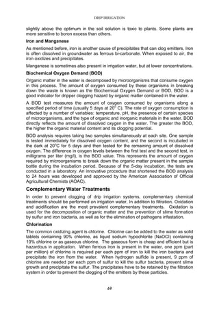 DRIP IRRIGATION
69
slightly above the optimum in the soil solution is toxic to plants. Some plants are
more sensitive to boron excess than others.
Iron and Manganese
As mentioned before, iron is another cause of precipitates that can clog emitters. Iron
is often dissolved in groundwater as ferrous bi-carbonate. When exposed to air, the
iron oxidizes and precipitates.
Manganese is sometimes also present in irrigation water, but at lower concentrations.
Biochemical Oxygen Demand (BOD)
Organic matter in the water is decomposed by microorganisms that consume oxygen
in this process. The amount of oxygen consumed by these organisms in breaking
down the waste is known as the Biochemical Oxygen Demand or BOD. BOD is a
good indicator for dripper clogging hazard by organic matter contained in the water.
A BOD test measures the amount of oxygen consumed by organisms along a
specified period of time (usually 5 days at 20o
C). The rate of oxygen consumption is
affected by a number of variables: temperature, pH, the presence of certain species
of microorganisms, and the type of organic and inorganic materials in the water. BOD
directly reflects the amount of dissolved oxygen in the water. The greater the BOD,
the higher the organic material content and its clogging potential.
BOD analysis requires taking two samples simultaneously at each site. One sample
is tested immediately for dissolved oxygen content, and the second is incubated in
the dark at 20o
C for 5 days and then tested for the remaining amount of dissolved
oxygen. The difference in oxygen levels between the first test and the second test, in
milligrams per liter (mg/l), is the BOD value. This represents the amount of oxygen
required by microorganisms to break down the organic matter present in the sample
bottle during the incubation period. Because of the 5-day incubation, the tests are
conducted in a laboratory. An innovative procedure that shortened the BOD analysis
to 24 hours was developed and approved by the American Association of Official
Agricultural Chemists (AOAC).
Complementary Water Treatments
In order to prevent clogging of drip irrigation systems, complementary chemical
treatments should be performed on irrigation water, In addition to filtration. Oxidation
and acidification are the most prevalent complementary treatments. Oxidation is
used for the decomposition of organic matter and the prevention of slime formation
by sulfur and iron bacteria, as well as for the elimination of pathogens infestation.
Chlorination
The common oxidizing agent is chlorine. Chlorine can be added to the water as solid
tablets containing 90% chlorine, as liquid sodium hypochlorite (NaOCI) containing
10% chlorine or as gaseous chlorine. The gaseous form is cheap and efficient but is
hazardous in application. When ferrous iron is present in the water, one ppm (part
per million) of chlorine is required per each ppm of iron to kill the iron bacteria and
precipitate the iron from the water. When hydrogen sulfide is present, 9 ppm of
chlorine are needed per each ppm of sulfur to kill the sulfur bacteria, prevent slime
growth and precipitate the sulfur. The precipitates have to be retained by the filtration
system in order to prevent the clogging of the emitters by these particles.
 