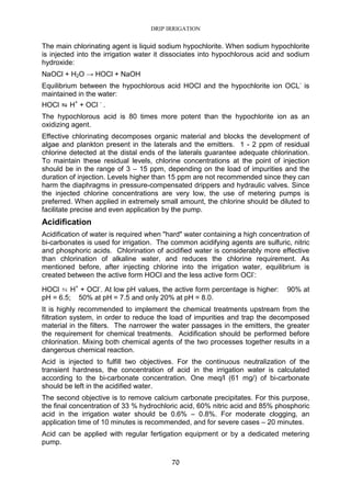 DRIP IRRIGATION
70
The main chlorinating agent is liquid sodium hypochlorite. When sodium hypochlorite
is injected into the irrigation water it dissociates into hypochlorous acid and sodium
hydroxide:
NaOCl + H2O → HOCl + NaOH
Equilibrium between the hypochlorous acid HOCl and the hypochlorite ion OCL-
is
maintained in the water:
HOCl ⇆⇆⇆⇆ H+
+ OCl -
.
The hypochlorous acid is 80 times more potent than the hypochlorite ion as an
oxidizing agent.
Effective chlorinating decomposes organic material and blocks the development of
algae and plankton present in the laterals and the emitters. 1 - 2 ppm of residual
chlorine detected at the distal ends of the laterals guarantee adequate chlorination.
To maintain these residual levels, chlorine concentrations at the point of injection
should be in the range of 3 – 15 ppm, depending on the load of impurities and the
duration of injection. Levels higher than 15 ppm are not recommended since they can
harm the diaphragms in pressure-compensated drippers and hydraulic valves. Since
the injected chlorine concentrations are very low, the use of metering pumps is
preferred. When applied in extremely small amount, the chlorine should be diluted to
facilitate precise and even application by the pump.
Acidification
Acidification of water is required when "hard" water containing a high concentration of
bi-carbonates is used for irrigation. The common acidifying agents are sulfuric, nitric
and phosphoric acids. Chlorination of acidified water is considerably more effective
than chlorination of alkaline water, and reduces the chlorine requirement. As
mentioned before, after injecting chlorine into the irrigation water, equilibrium is
created between the active form HOCl and the less active form OCl-
:
HOCl ⇆ H+
+ OCl-
. At low pH values, the active form percentage is higher: 90% at
pH = 6.5; 50% at pH = 7.5 and only 20% at pH = 8.0.
It is highly recommended to implement the chemical treatments upstream from the
filtration system, in order to reduce the load of impurities and trap the decomposed
material in the filters. The narrower the water passages in the emitters, the greater
the requirement for chemical treatments. Acidification should be performed before
chlorination. Mixing both chemical agents of the two processes together results in a
dangerous chemical reaction.
Acid is injected to fulfill two objectives. For the continuous neutralization of the
transient hardness, the concentration of acid in the irrigation water is calculated
according to the bi-carbonate concentration. One meq/l (61 mg/) of bi-carbonate
should be left in the acidified water.
The second objective is to remove calcium carbonate precipitates. For this purpose,
the final concentration of 33 % hydrochloric acid, 60% nitric acid and 85% phosphoric
acid in the irrigation water should be 0.6% – 0.8%. For moderate clogging, an
application time of 10 minutes is recommended, and for severe cases – 20 minutes.
Acid can be applied with regular fertigation equipment or by a dedicated metering
pump.
 