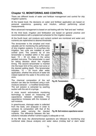 DRIP IRRIGATION
71
Chapter 12. MONITORING AND CONTROL
There are different levels of water and fertilizer management and control for drip
irrigation systems.
At the lowest level, the decisions on water and fertilizer application are based on
personal experience, guessing and intuition, without performing actual
measurements.
More advanced management is based on soil testing with the “feel and see” method.
At the third level, irrigation and fertilization are based on general practice and
recommendations with a preplanned schedule for the irrigation season.
At the fourth level, soil moisture and nutrient content are monitored and water and
nutrients are replenished to desired thresholds.
The tensiometer is the simplest and most
valuable aid for monitoring the performance
of drip irrigation systems. In on-surface drip
irrigation, two units are installed at each
control point. The ceramic tip of one
tensiometer is installed within in the upper
layer, 15 – 30 cm deep, in the active
aerated root-zone. This tensiometer is used
for taking decision about the irrigation
timing. The second tensiometer is inserted
into the lower limit of the active root zone or
the desired wetting depth. This tensiometer
indicates, 12 – 24 hours after water
application, whether the amount of water did
indeed replenish the water in the entire root-
zone.
The chemical composition of the soil
solution can also be monitored using a soil-
moisture extractor – a modified tensiometer.
The soil solution is extracted by exerting
suction with the aid of a syringe.
A more recent soil-moisture monitoring
technology is based on measuring soil
capacitance between electrodes. The
capacitance increases with the increase of
soil moisture.
In greenhouses, drainage water is collected
from the beds, and analyzed in order to
compare its composition with that of the
irrigation water carrying the injected
nutrients. The difference between the two
solutions indicates whether nutrient supply is adequate or not.
At the fifth level, the aforementioned operations are followed by monitoring crop
nutritional state (tissue analysis) and water status (midday leaf or stem water
Fig. 85. Tensiometers
Fig. 86. Soil moisture capacitance sensor
 