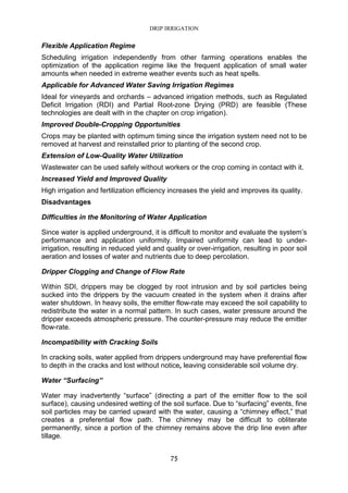 DRIP IRRIGATION
75
Flexible Application Regime
Scheduling irrigation independently from other farming operations enables the
optimization of the application regime like the frequent application of small water
amounts when needed in extreme weather events such as heat spells.
Applicable for Advanced Water Saving Irrigation Regimes
Ideal for vineyards and orchards – advanced irrigation methods, such as Regulated
Deficit Irrigation (RDI) and Partial Root-zone Drying (PRD) are feasible (These
technologies are dealt with in the chapter on crop irrigation).
Improved Double-Cropping Opportunities
Crops may be planted with optimum timing since the irrigation system need not to be
removed at harvest and reinstalled prior to planting of the second crop.
Extension of Low-Quality Water Utilization
Wastewater can be used safely without workers or the crop coming in contact with it.
Increased Yield and Improved Quality
High irrigation and fertilization efficiency increases the yield and improves its quality.
Disadvantages
Difficulties in the Monitoring of Water Application
Since water is applied underground, it is difficult to monitor and evaluate the system’s
performance and application uniformity. Impaired uniformity can lead to under-
irrigation, resulting in reduced yield and quality or over-irrigation, resulting in poor soil
aeration and losses of water and nutrients due to deep percolation.
Dripper Clogging and Change of Flow Rate
Within SDI, drippers may be clogged by root intrusion and by soil particles being
sucked into the drippers by the vacuum created in the system when it drains after
water shutdown. In heavy soils, the emitter flow-rate may exceed the soil capability to
redistribute the water in a normal pattern. In such cases, water pressure around the
dripper exceeds atmospheric pressure. The counter-pressure may reduce the emitter
flow-rate.
Incompatibility with Cracking Soils
In cracking soils, water applied from drippers underground may have preferential flow
to depth in the cracks and lost without notice, leaving considerable soil volume dry.
Water “Surfacing”
Water may inadvertently “surface” (directing a part of the emitter flow to the soil
surface), causing undesired wetting of the soil surface. Due to “surfacing” events, fine
soil particles may be carried upward with the water, causing a “chimney effect,” that
creates a preferential flow path. The chimney may be difficult to obliterate
permanently, since a portion of the chimney remains above the drip line even after
tillage.
 