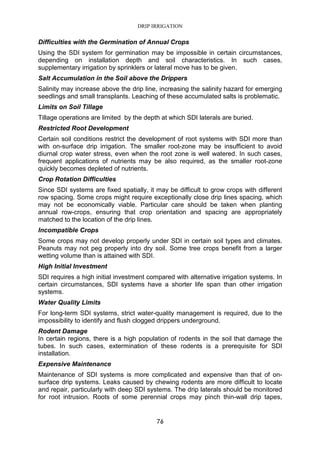 DRIP IRRIGATION
76
Difficulties with the Germination of Annual Crops
Using the SDI system for germination may be impossible in certain circumstances,
depending on installation depth and soil characteristics. In such cases,
supplementary irrigation by sprinklers or lateral move has to be given.
Salt Accumulation in the Soil above the Drippers
Salinity may increase above the drip line, increasing the salinity hazard for emerging
seedlings and small transplants. Leaching of these accumulated salts is problematic.
Limits on Soil Tillage
Tillage operations are limited by the depth at which SDI laterals are buried.
Restricted Root Development
Certain soil conditions restrict the development of root systems with SDI more than
with on-surface drip irrigation. The smaller root-zone may be insufficient to avoid
diurnal crop water stress, even when the root zone is well watered. In such cases,
frequent applications of nutrients may be also required, as the smaller root-zone
quickly becomes depleted of nutrients.
Crop Rotation Difficulties
Since SDI systems are fixed spatially, it may be difficult to grow crops with different
row spacing. Some crops might require exceptionally close drip lines spacing, which
may not be economically viable. Particular care should be taken when planting
annual row-crops, ensuring that crop orientation and spacing are appropriately
matched to the location of the drip lines.
Incompatible Crops
Some crops may not develop properly under SDI in certain soil types and climates.
Peanuts may not peg properly into dry soil. Some tree crops benefit from a larger
wetting volume than is attained with SDI.
High Initial Investment
SDI requires a high initial investment compared with alternative irrigation systems. In
certain circumstances, SDI systems have a shorter life span than other irrigation
systems.
Water Quality Limits
For long-term SDI systems, strict water-quality management is required, due to the
impossibility to identify and flush clogged drippers underground.
Rodent Damage
In certain regions, there is a high population of rodents in the soil that damage the
tubes. In such cases, extermination of these rodents is a prerequisite for SDI
installation.
Expensive Maintenance
Maintenance of SDI systems is more complicated and expensive than that of on-
surface drip systems. Leaks caused by chewing rodents are more difficult to locate
and repair, particularly with deep SDI systems. The drip laterals should be monitored
for root intrusion. Roots of some perennial crops may pinch thin-wall drip tapes,
 
