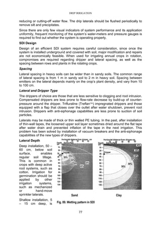 DRIP IRRIGATION
77
reducing or cutting-off water flow. The drip laterals should be flushed periodically to
remove silt and precipitates.
Since there are only few visual indicators of system performance and its application
uniformity, frequent monitoring of the system’s water-meters and pressure gauges is
required to find out whether the system is operating properly.
SDI Design
Design of an efficient SDI system requires careful consideration, since once the
system is installed underground and covered with soil, major modification and repairs
are not economically feasible. When used for irrigating annual crops in rotation,
compromises are required regarding dripper and lateral spacing, as well as the
spacing between rows and plants in the rotating crops.
Spacing
Lateral spacing in heavy soils can be wider than in sandy soils. The common range
of lateral spacing is from 1 m in sandy soil to 2 m in heavy soil. Spacing between
emitters on the lateral depends mainly on the crop’s plant density, and vary from 10
to 100 cm.
Lateral and Dripper Type
The drippers of choice are those that are less sensitive to clogging and root intrusion.
Compensated drippers are less prone to flow-rate decrease by build-up of counter-
pressure around the dripper. Trifluraline (Treflan) impregnated drippers and those
equipped with a flap that closes over the outlet after water shutdown, prevent root
intrusion. Drippers with anti-siphonage capabilities are less prone to suction of soil
particles.
Laterals may be made of thick or thin walled PE tubing. In the past, after installation
of thin-wall tapes, the loosened upper soil layer sometimes dried around the flat tape
after water drain and prevented inflation of the tape in the next irrigation. This
problem has been solved by installation of vacuum breakers and the anti-siphonage
capabilities of the new types of drippers.
Lateral Depth
Deep installation, 50 –
60 cm, below soil
surface, enables
regular soil tillage.
This is common in
crops with deep active
root systems, such as
cotton. Irrigation for
germination should be
applied by other
irrigation systems,
such as mechanized
or hand-move
sprinkler laterals.
Shallow installation, 5
– 15 cm deep, is
Sand Clay
Fig. 89. Wetting pattern in SDI
 