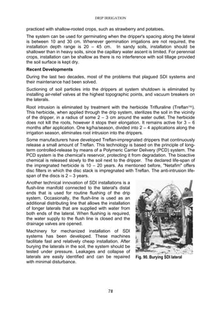 DRIP IRRIGATION
78
practiced with shallow-rooted crops, such as strawberry and potatoes.
The system can be used for germinating when the dripper's spacing along the lateral
is between 10 and 30 cm. Whenever germination irrigations are not required, the
installation depth range is 20 – 45 cm. In sandy soils, installation should be
shallower than in heavy soils, since the capillary water ascent is limited. For perennial
crops, installation can be shallow as there is no interference with soil tillage provided
the soil surface is kept dry.
Recent Developments
During the last two decades, most of the problems that plagued SDI systems and
their maintenance had been solved.
Suctioning of soil particles into the drippers at system shutdown is eliminated by
installing air-relief valves at the highest topographic points, and vacuum breakers on
the laterals.
Root intrusion is eliminated by treatment with the herbicide Trifluraline (Treflan).
This herbicide, when applied through the drip system, sterilizes the soil in the vicinity
of the dripper, in a radius of some 2 – 3 cm around the water outlet. The herbicide
does not kill the roots, however it stops their elongation. It remains active for 3 – 6
months after application. One kg/ha/season, divided into 2 – 4 applications along the
irrigation season, eliminates root intrusion into the drippers.
Some manufacturers have developed Treflan-impregnated drippers that continuously
release a small amount of Treflan. This technology is based on the principle of long-
term controlled-release by means of a Polymeric Carrier Delivery (PCD) system. The
PCD system is the chemical’s reservoir, protecting it from degradation. The bioactive
chemical is released slowly to the soil next to the dripper. The declared life-span of
the impregnated herbicide is 10 – 20 years. As mentioned before, "Netafim" offers
disc filters in which the disc stack is impregnated with Treflan. The anti-intrusion life-
span of the discs is 2 – 3 years.
Another technical innovation of SDI installations is a
flush-line manifold connected to the lateral's distal
ends that is used for routine flushing of the drip
system. Occasionally, the flush-line is used as an
additional distributing line that allows the installation
of longer laterals that are supplied with water from
both ends of the lateral. When flushing is required,
the water supply to the flush line is closed and the
drainage valves are opened.
Machinery for mechanized installation of SDI
systems has been developed. These machines
facilitate fast and relatively cheap installation. After
burying the laterals in the soil, the system should be
tested under pressure. Leakages and collapse of
laterals are easily identified and can be repaired
with minimal disturbance.
Fig. 90. Burying SDI lateral
 
