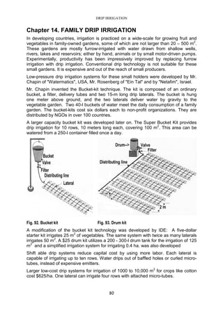 DRIP IRRIGATION
80
Chapter 14. FAMILY DRIP IRRIGATION
In developing countries, irrigation is practiced on a wide-scale for growing fruit and
vegetables in family-owned gardens, some of which are not larger than 20 – 500 m2
.
These gardens are mostly furrow-irrigated with water drawn from shallow wells,
rivers, lakes and reservoirs; either by hand, animals or by small motor-driven pumps.
Experimentally, productivity has been impressively improved by replacing furrow
irrigation with drip irrigation. Conventional drip technology is not suitable for these
small gardens. It is expensive and out of the reach of small producers.
Low-pressure drip irrigation systems for these small holders were developed by Mr.
Chapin of "Watermatics", USA, Mr. Rosenberg of "Ein Tal" and by "Netafim", Israel.
Mr. Chapin invented the Bucket-kit technique. The kit is composed of an ordinary
bucket, a filter, delivery tubes and two 15-m long drip laterals. The bucket is hung
one meter above ground, and the two laterals deliver water by gravity to the
vegetable garden. Two 40-l buckets of water meet the daily consumption of a family
garden. The bucket-kits cost six dollars each to non-profit organizations. They are
distributed by NGOs in over 100 countries.
A larger capacity bucket kit was developed later on. The Super Bucket Kit provides
drip irrigation for 10 rows, 10 meters long each, covering 100 m2
. This area can be
watered from a 250-l container filled once a day.
Fig. 92. Bucket kit Fig. 93. Drum kit
A modification of the bucket kit technology was developed by IDE: A five-dollar
starter kit irrigates 25 m2
of vegetables. The same system with twice as many laterals
irrigates 50 m2
. A $25 drum kit utilizes a 200 - 300-l drum tank for the irrigation of 125
m2
and a simplified irrigation system for irrigating 0.4 ha. was also developed
Shift able drip systems reduce capital cost by using more labor. Each lateral is
capable of irrigating up to ten rows. Water drips out of baffled holes or curled micro-
tubes, instead of expensive emitters.
Larger low-cost drip systems for irrigation of 1000 to 10,000 m2
for crops like cotton
cost $625/ha. One lateral can irrigate four rows with attached micro-tubes.
 