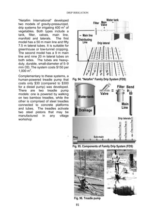 DRIP IRRIGATION
81
"Netafim International" developed
two models of gravity-pressurized,
drip systems for irrigating 400 m2
of
vegetables. Both types include a
tank, filter, valves, main line,
manifold and laterals. The first
model has a 50 m main line and fifty
7.5 m lateral tubes. It is suitable for
greenhouse or low-tunnel cropping.
The second model has a 9 m main
line and nine 20 m lateral tubes on
both sides. The tubes are heavy-
duty, durable, small-diameter of 5–9
mm OD. The system costs $150 per
1,000 m2
.
Complementary to these systems, a
human-powered treadle pump that
costs only $30 (compared to $300
for a diesel pump) was developed.
There are two treadle pump
models: one is powered by walking
on two bamboo treadles, while the
other is comprised of steel treadles
connected to concrete platforms
and tubes. The treadles activate
two steel pistons that may be
manufactured in any village
workshop
.
Fig. 94. "Netafim" Family Drip System (FDS)
Fig. 95. Components of Family Drip System (FDS)
Fig. 96. Treadle pump
 