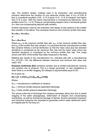 DRIP IRRIGATION
83
rate. The emitter's design, material used in its production, and manufacturing
precision determines the variation for any particular emitter type. A Cvm of 0.05 or
less is considered excellent, 0.05 - 0.10 is good, 0.10 - 0.15 is marginal, and higher
than 0.15 is poor. With the recent improvements in manufacturing tolerances, most
emitters have Cvm < 0.10. Pressure compensating drippers have a somewhat greater
Cvm than non-compensating labyrinth path emitters.
Another expression used for the evaluation and design of drip systems is the emitter
flow variation in the lateral. This compares maximum and minimum emitter flow rates.
qvar=(qmax - qmin)/qmax
or
qvar= 1-(qmin/qmax)
Where qmax is the maximum emitter flow rate, qmin is the minimum emitter flow rate,
and qvar is the emitter flow rate variation. It is assumed that the manufacturer's emitter
flow variation follows a normal distribution so that the mean value plus two standard
deviations is considered as the maximum flow rate and the mean value minus two
standard deviations is considered as the minimum emitter flow rate. This range
covers over 95% of the emitter flow-rates measured in the tests.
Relating test results to the manufacturers Cvm indicates that with a manufacturing
Cvm of 0.05 = 5%, the difference between maximum and minimum flow rates may
reach 15%.
Emission Uniformity (EU) combines variation due to emitter-manufacturer variance
and variation due to pressure. This is a design parameter. In new installations or
when there is no emitter clogging, EU (design) is approximately equal to DU.
EU is given as:
EU = [(1 -1.27(Cvm)) X (Qmin/Qavg) X100]
Where,
Cvm = manufacturer’s coefficient of variation
Qmin = minimum emitter pressure dependent discharge.
Qavg = mean emitter pressure dependent discharge.
The actual uniformity of discharge from drippers decreases along time due to partial
clogging of the water passageways, deformation of drippers and compensating
membranes, as well as mechanical damage to laterals. Routine periodical inspection
and corrective measures are requested to guarantee uniform water distribution within
an irrigated plot for the long run.
 