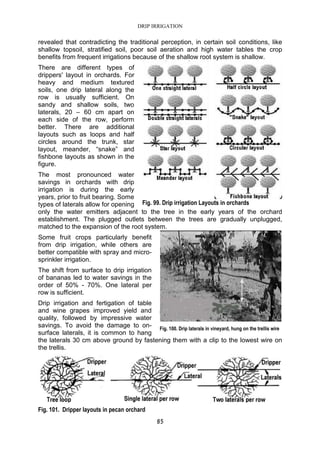 DRIP IRRIGATION
85
revealed that contradicting the traditional perception, in certain soil conditions, like
shallow topsoil, stratified soil, poor soil aeration and high water tables the crop
benefits from frequent irrigations because of the shallow root system is shallow.
There are different types of
drippers' layout in orchards. For
heavy and medium textured
soils, one drip lateral along the
row is usually sufficient. On
sandy and shallow soils, two
laterals, 20 – 60 cm apart on
each side of the row, perform
better. There are additional
layouts such as loops and half
circles around the trunk, star
layout, meander, “snake” and
fishbone layouts as shown in the
figure.
The most pronounced water
savings in orchards with drip
irrigation is during the early
years, prior to fruit bearing. Some
types of laterals allow for opening
only the water emitters adjacent to the tree in the early years of the orchard
establishment. The plugged outlets between the trees are gradually unplugged,
matched to the expansion of the root system.
Some fruit crops particularly benefit
from drip irrigation, while others are
better compatible with spray and micro-
sprinkler irrigation.
The shift from surface to drip irrigation
of bananas led to water savings in the
order of 50% - 70%. One lateral per
row is sufficient.
Drip irrigation and fertigation of table
and wine grapes improved yield and
quality, followed by impressive water
savings. To avoid the damage to on-
surface laterals, it is common to hang
the laterals 30 cm above ground by fastening them with a clip to the lowest wire on
the trellis.
Fig. 101. Dripper layouts in pecan orchard
Fig. 99. Drip irrigation Layouts in orchards
Fig. 100. Drip laterals in vineyard, hung on the trellis wire
 