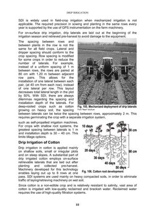 DRIP IRRIGATION
88
SDI is widely used in field-crop irrigation when mechanized irrigation is not
applicable. The required precision in sowing and planting in the same rows every
year is supported by the use of GPS instrumentation on the farm machinery.
For on-surface drip irrigation, drip laterals are laid out at the beginning of the
irrigation season and retrieved pre-harvest to avoid damage to the equipment.
The spacing between rows and
between plants in the row is not the
same for all field crops. Lateral and
dripper spacing should conform to the
crop spacing. Row spacing is modified
for some crops in order to reduce the
number of laterals. For example,
instead of a uniform spacing of 1 m
between rows, the rows are paired at
80 cm with 1.20 m between adjacent
row pairs. This allows for the
installation of one lateral between each
pair, (at 40 cm from each row), instead
of one lateral per row. This layout
decreases total lateral length in the plot
by 50%. With SDI, there are always
dilemmas regarding the spacing and
installation depth of the laterals. For
deep-rooted crops such as cotton
growing on heavy soil, the spacing
between laterals can be twice the spacing between rows, approximately 2 m. This
requires germinating the crop with a separate irrigation system,
such as self-propelled irrigation machines.
For crops with shallow root systems, the
greatest spacing between laterals is 1 m
and installation depth is 30 – 40 cm. This
limits tillage options.
Drip Irrigation of Cotton
Drip irrigation in cotton is applied mainly
on shallow soils, small or irregular plots
and on steep slopes. A substantial part of
drip irrigated cotton employs on-surface
retrievable laterals that are laid out after
planting and collected pre-harvest.
Machinery developed for this technology
enables laying out up to 8 rows at one
pass. SDI systems are used mainly on heavy compacted soils, in order to eliminate
traffic of laying/retrieving machinery on wet soil.
Since cotton is a non-edible crop and is relatively resistant to salinity, vast area of
cotton is irrigated with low-quality reclaimed and brackish water. Reclaimed water
requires the use of high-quality filtration systems.
Fig. 105. Mechanized deployment of drip laterals
From "Naan" brochure
Fig. 106. Cotton root development
 