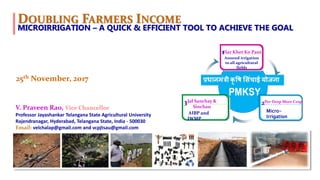 .
DOUBLING FARMERS INCOME
V. Praveen Rao, Vice Chancellor
Professor Jayashankar Telangana State Agricultural University
Rajendranagar, Hyderabad, Telangana State, India - 500030
Email: velchalap@gmail.com and vcpjtsau@gmail.com
25th November, 2017
Jal Sanchay &
Sinchan
3 Per Drop More Crop
2
AIBP and
IWMP
Micro-
Irrigation
Har Khet Ko Pani
Assured irrigation
to all agricultural
fields
1
MICROIRRIGATION – A QUICK & EFFICIENT TOOL TO ACHIEVE THE GOAL
 