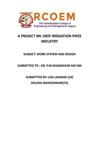 A PROJECT 0N: DRIP IRRIGATION PIPES
INDUSTRY
SUBJECT: WORK SYSTEM AND DESIGN
SUBMITTED TO : DR. P.M.KHANDEKAR MA’AM
SUBMITTED BY: LISA LALWANI (33)
SHLOKA MAHESHWARI(73)
 