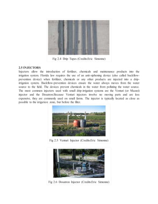 2.5 INJECTORS
Injectors allow the introduction of fertilizer, chemicals and maintenance products into the
irrigation system. Florida law requires the use of an anti-siphoning device (also called backflow-
prevention device) when fertilizer, chemicals or any other products are injected into a drip-
irrigation system. Backflow-prevention devices ensure the water always moves from the water
source to the field. The devices prevent chemicals in the water from polluting the water source.
The most common injectors used with small drip-irrigation systems are the Venturi (or Mazzei)
injector and the Dosatron.Because Venturi injectors involve no moving parts and are less
expensive, they are commonly used on small farms. The injector is typically located as close as
possible to the irrigation zone, but before the filter.
Fig 2.5 Venturi Injector (Credits:Eric Simonne)
Fig 2.6 Dosatron Injector (Credits:Eric Simonne)
Fig 2.4 Drip Tapes (Credits:Eric Simonne)
 