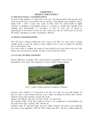 CHAPTER 3
DESIGN AND LAYOUT
3.1 HOLTICULTURAL CONSIDERATIONS
The goal of drip irrigation is to bring water to the crop. The main parameters that determine crop
water use are the type of crop planted and row spacing. A drip irrigation system should be able to
supply 110% - 120% of crop water needs. In other words, the system should be slightly
oversized. In designing a drip-irrigation system, it is common to consider that vegetable crops
ordinarily need approximately 1.5 acre-inches of water for each week of growth or
approximately 20 acre-inches of water per crop. Actual crop water use will be more or less than
this amount, depending on weather and irrigation efficiency.
3.2 DESIGN CONSIDERATIONS
Start with what is already available, the water source or the field. If a water source is already
available (pond or well), the amount of water available may be used to calculate the maximum
size of each irrigation zone.
If no water source is available, the amount of water needed by the crop, based on the size of the
planted area, may be used to calculate the type of well or pond size needed.
3.3 LAY OUT OF BEDS AND ROWS
Because differences in altitudes affect water pressure, it is preferable to lay out beds
perpendicular to the slope. This arrangement of rows is called "contour farming”.
Fig 3.1 Layout of Beds and Rows (Credits:Eric Simonne)
Excessive water velocities (>5 feet/second) in the lines, the result of a too-small diameter are
likely to create a water hammer (pressure wave), which can damage the delivery lines. Growers
should be aware of the maximum acreage that can be
irrigated with different pipe sizes at a water velocity of 5 feet/second.
The maximum length of drip tape should be based on the manufacturer's recommendation and
the actual terrain slope. Typically 400 - 600 feet are
maximum values for drip-tape length. Excessive length of laterals will result in poor uniformity
and uneven water application. When the field is longer than 400 - 600 feet, consider placing the
 