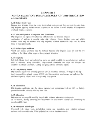 CHAPTER 6
ADVANTAGES AND DISADVANTAGES OF DRIP IRRIGATION
6.1 ADVANTAGES
6.1.1 Reduced water use
Because drip irrigation brings the water to the plant root zone and does not wet the entire field,
drip irrigation typically requires half to a quarter of the volume of water required by comparable
overhead-irrigation systems.
6.1.2 Joint management of irrigation and Fertilization
Drip irrigation can improve the efficiency of both water and fertilizer. Precise
Application of nutrients is possible using drip irrigation. Hence, fertilizer costs and soluble
nutrient losses may be reduced with drip irrigation. Nutrient applications may also be better
timed to meet plant needs.
6.1.3 Reduced pest problems
Weed and disease problems may be reduced because drip irrigation does not wet the row
middles or the foliage of the crops as does overhead irrigation.
6.1.4 Simplicity
Polyvinyl chloride (pvc) and polyethylene parts are widely available in several diameters and are
easy to assemble. Many customized, easy-to-install connectors, end caps, and couplers are
available in different diameters. Cutting and gluing allows for timely repairs.
6.1.5 Low pumping needs
Drip systems require low operating pressure (20-25 psi at field entrance, 10-12 psi at the drip
tape) compared to overhead systems (50-80 psi). Many existing small pumps and wells may be
used to adequately irrigate small acreage using drip systems.
6.1.6 Automation
Drip-irrigation application may be simply managed and programmed with an AC- or battery-
powered controller, thereby reducing labor cost.
6.1.7 Adaptation
Drip systems are adaptable to oddly shaped fields or those with uneven topography
or soil texture, thereby eliminating the underutilized or non-cropped corners and maximizing the
use of available land.
6.1.8 Production advantages
Combined with raised beds, polyethylene mulch, and transplants, drip irrigation enhances
earliness and crop uniformity. Using polyethylene mulch also increases the
 